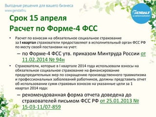 Срок 15 апреля
Расчет по Форме-4 ФСС
• Расчет по взносам на обязательное социальное страхование
за I квартал страхователи предоставляют в исполнительный орган ФСС РФ
по месту своей постановки на учет:
– по Форме-4 ФСС утв. приказом Минтруда России от
11.02.2014 № 94н
• Страхователи, которые в I квартале 2014 года использовали взносы на
обязательное социальное страхование на финансирование
предупредительных мер по сокращению производственного травматизма
и профессиональных заболеваний работников, должны представить отчет
об использовании сумм страховых взносов на указанные цели за 1
квартал 2014 года:
– рекомендованная форма отчета доведена до
страхователей письмом ФСС РФ от 25.01.2013 №
15-03-11/07-859
 