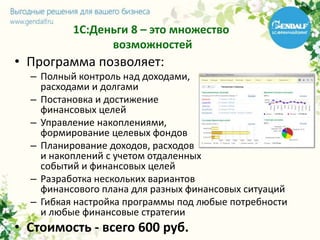 1С:Деньги 8 – это множество
возможностей
• Программа позволяет:
– Полный контроль над доходами,
расходами и долгами
– Постановка и достижение
финансовых целей
– Управление накоплениями,
формирование целевых фондов
– Планирование доходов, расходов
и накоплений с учетом отдаленных
событий и финансовых целей
– Разработка нескольких вариантов
финансового плана для разных финансовых ситуаций
– Гибкая настройка программы под любые потребности
и любые финансовые стратегии
• Стоимость - всего 600 руб.
 