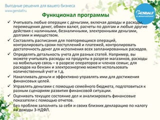 Функционал программы
 Учитывать любые операции с деньгами, включая доходы и расходы,
перемещения денег, обмен валют, расчеты по долгам и любые другие
действия с наличными, безналичными, электронными деньгами,
долгами и имуществом.
 Составлять расписания для повторяющихся операций,
контролировать сроки поступлений и платежей, контролировать
достаточность денег для исполнения всех запланированных расходов.
 Определять детальность учета для разных статей. Например, вы
можете учитывать расходы на продукты в разрезе магазинов, расходы
на мобильную связь – в разрезе операторов и членов семьи; для
расходов на бензин и электроэнергию можете использовать
количественный учет и т.д.
 Накапливать деньги и эффективно управлять ими для достижения
финансовых целей.
 Управлять деньгами с помощью семейного бюджета, подготовиться к
разным сценариям развития финансовой ситуации.
 Оценивать текущее состояние дел и анализировать финансовые
показатели с помощью отчетов.
 Без проблем заполнять за себя и своих близких декларацию по налогу
на доходы 3-НДФЛ.
 