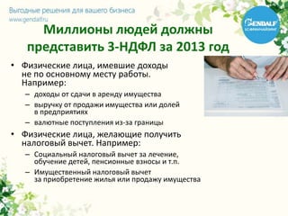 Миллионы людей должны
представить 3-НДФЛ за 2013 год
• Физические лица, имевшие доходы
не по основному месту работы.
Например:
– доходы от сдачи в аренду имущества
– выручку от продажи имущества или долей
в предприятиях
– валютные поступления из-за границы
• Физические лица, желающие получить
налоговый вычет. Например:
– Социальный налоговый вычет за лечение,
обучение детей, пенсионные взносы и т.п.
– Имущественный налоговый вычет
за приобретение жилья или продажу имущества
 