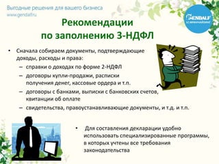 Рекомендации
по заполнению 3-НДФЛ
• Сначала собираем документы, подтверждающие
доходы, расходы и права:
– справки о доходах по форме 2-НДФЛ
– договоры купли-продажи, расписки
получения денег, кассовые ордера и т.п.
– договоры с банками, выписки с банковских счетов,
квитанции об оплате
– свидетельства, правоустанавливающие документы, и т.д. и т.п.
• Для составления декларации удобно
использовать специализированные программы,
в которых учтены все требования
законодательства
 
