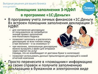 Помощник заполнения 3-НДФЛ
в программе «1С:Деньги»
• В программу учета личных финансов «1С:Деньги
8» встроен помощник заполнения декларации 3-
НДФЛ
– для составления декларации
от пользователя не потребуется
знаний правил заполнения
или Налогового Кодекса
– позволяет заполнить и распечатать
декларацию за всех членов семьи,
а при желании – и за знакомых 
– при желании, заполненную декларацию
можно выгрузить в файл для отправки
через портал гос.услуг
(правда, это не освобождает от доставки бумаг в налоговую)
– позволяет использовать данные прошлогодних деклараций в новой
отчетной компании
• Просто перенесите в «помощник» информацию
из своих справок и получите заполненную
декларацию в бумажном и электронном виде
 