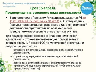 Срок 15 апреля.
Подтверждение основного вида деятельности
• В соответствии с Приказом Минздравсоцразвития РФ от
31.01.2006 № 55 (ред. от 25.10.2011) «Об утверждении
Порядка подтверждения основного вида экономической
деятельности страхователя по обязательному
социальному страхованию от несчастных случаев
Для подтверждения основного вида экономической
деятельности страхователь ежегодно представляет в
территориальный орган ФСС по месту своей регистрации
следующие документы:
– заявление о подтверждении основного вида экономической
деятельности,
– справку-подтверждение основного вида экономической
деятельности,
– копию пояснительной записки к бухгалтерскому балансу за
предыдущий год (кроме страхователей - субъектов малого
предпринимательства).
 