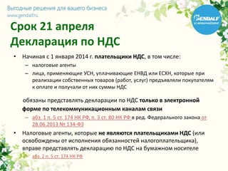 Срок 21 апреля
Декларация по НДС
• Начиная с 1 января 2014 г. плательщики НДС, в том числе:
– налоговые агенты
– лица, применяющие УСН, уплачивающие ЕНВД или ЕСХН, которые при
реализации собственных товаров (работ, услуг) предъявляли покупателям
к оплате и получали от них суммы НДС
обязаны представлять декларации по НДС только в электронной
форме по телекоммуникационным каналам связи
– абз. 1 п. 5 ст. 174 НК РФ, п. 3 ст. 80 НК РФ в ред. Федерального закона от
28.06.2013 № 134-ФЗ
• Налоговые агенты, которые не являются плательщиками НДС (или
освобождены от исполнения обязанностей налогоплательщика),
вправе представлять декларацию по НДС на бумажном носителе
– абз. 2 п. 5 ст. 174 НК РФ
 