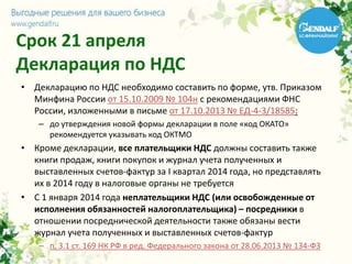 Срок 21 апреля
Декларация по НДС
• Декларацию по НДС необходимо составить по форме, утв. Приказом
Минфина России от 15.10.2009 № 104н с рекомендациями ФНС
России, изложенными в письме от 17.10.2013 № ЕД-4-3/18585:
– до утверждения новой формы декларации в поле «код ОКАТО»
рекомендуется указывать код ОКТМО
• Кроме декларации, все плательщики НДС должны составить также
книги продаж, книги покупок и журнал учета полученных и
выставленных счетов-фактур за I квартал 2014 года, но представлять
их в 2014 году в налоговые органы не требуется
• С 1 января 2014 года неплательщики НДС (или освобожденные от
исполнения обязанностей налогоплательщика) – посредники в
отношении посреднической деятельности также обязаны вести
журнал учета полученных и выставленных счетов-фактур
– п. 3.1 ст. 169 НК РФ в ред. Федерального закона от 28.06.2013 № 134-ФЗ
 