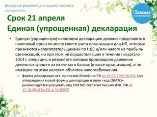 Срок 21 апреля
Единая (упрощенная) декларация
• Единую (упрощенную) налоговую декларацию должны представить в
налоговый орган по месту своего учета организации или ИП, которые
признаются налогоплательщиками по НДС и/или налогу на прибыль
организаций, но при этом не осуществлявшие в течение I квартала
2014 г. операции, в результате которых происходило движение
денежных средств на их счетах в банках (в кассе организации), и не
имевшие по этим налогам объектов налогообложения
– форма декларации утв. приказом Минфина РФ от 10.07.2007 № 62н (до
утверждения новой формы декларации в поле «код ОКАТО»
рекомендуется указывать код ОКТМО согласно письму ФНС РФ от
17.10.2013 № ЕД-4-3/18585)
 