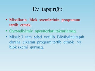 Ev tapşırığı:
• Misallarin blok sxemlərinin proqramını
tərtib etmək.
• Öyrəndiyimiz operatorları təkrarlamaq.
• Misal: 3 tam ədəd verilib. Böyüyünü tapıb
ekrana cıxaran proqram tərtib etmək və
blok sxemi qurmaq.
 