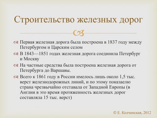 
 Первая железная дорога была построена в 1837 году между
Петербургом и Царским селом
 В 1843—1851 годах железная дорога соединила Петербург
и Москву
 На частные средства была построена железная дорога от
Петербурга до Варшавы.
 Всего к 1861 году в России имелось лишь около 1,5 тыс.
верст железнодорожных линий, и по этому показаелю
страна чрезвычайно отставала от Западной Европы (в
Англии в это время протяженность железных дорог
составляла 15 тыс. верст)
Строительство железных дорог
© Е. Колчинская, 2012
 