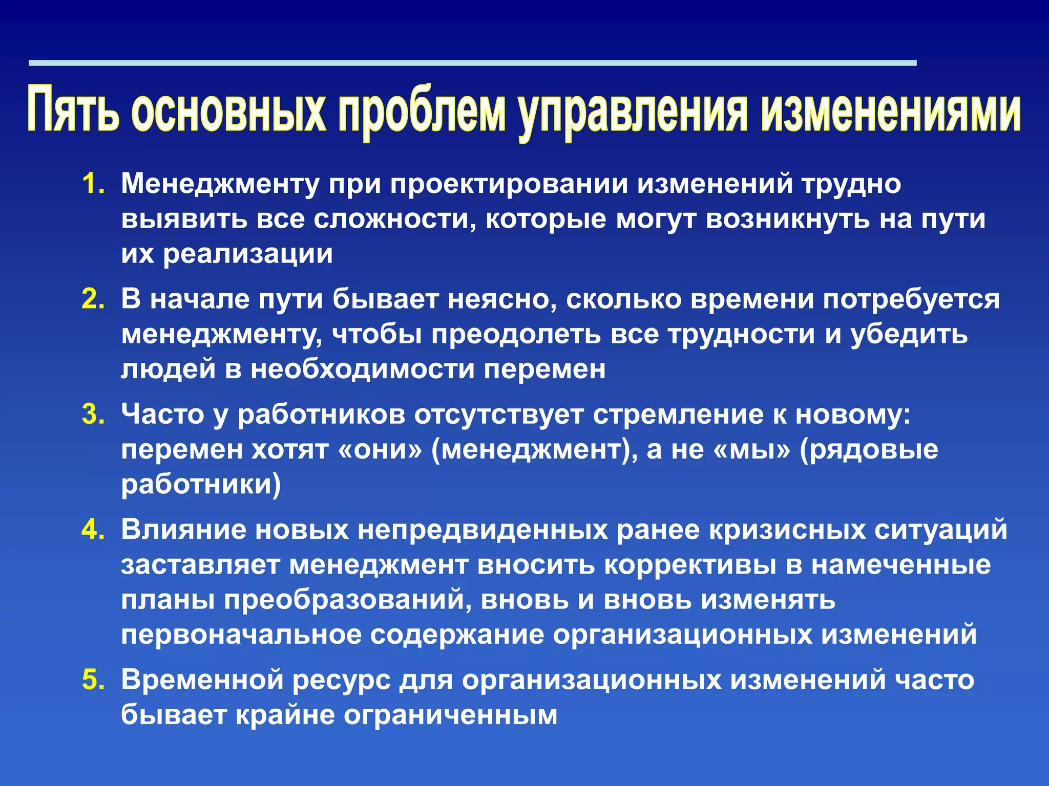 1. Менеджменту при проектировании изменений трудно
выявить все сложности, которые могут возникнуть на пути
их реализации
2. В начале пути бывает неясно, сколько времени потребуется
менеджменту, чтобы преодолеть все трудности и убедить
людей в необходимости перемен
3. Часто у работников отсутствует стремление к новому:
перемен хотят «они» (менеджмент), а не «мы» (рядовые
работники)
4. Влияние новых непредвиденных ранее кризисных ситуаций
заставляет менеджмент вносить коррективы в намеченные
планы преобразований, вновь и вновь изменять
первоначальное содержание организационных изменений
5. Временной ресурс для организационных изменений часто
бывает крайне ограниченным
 