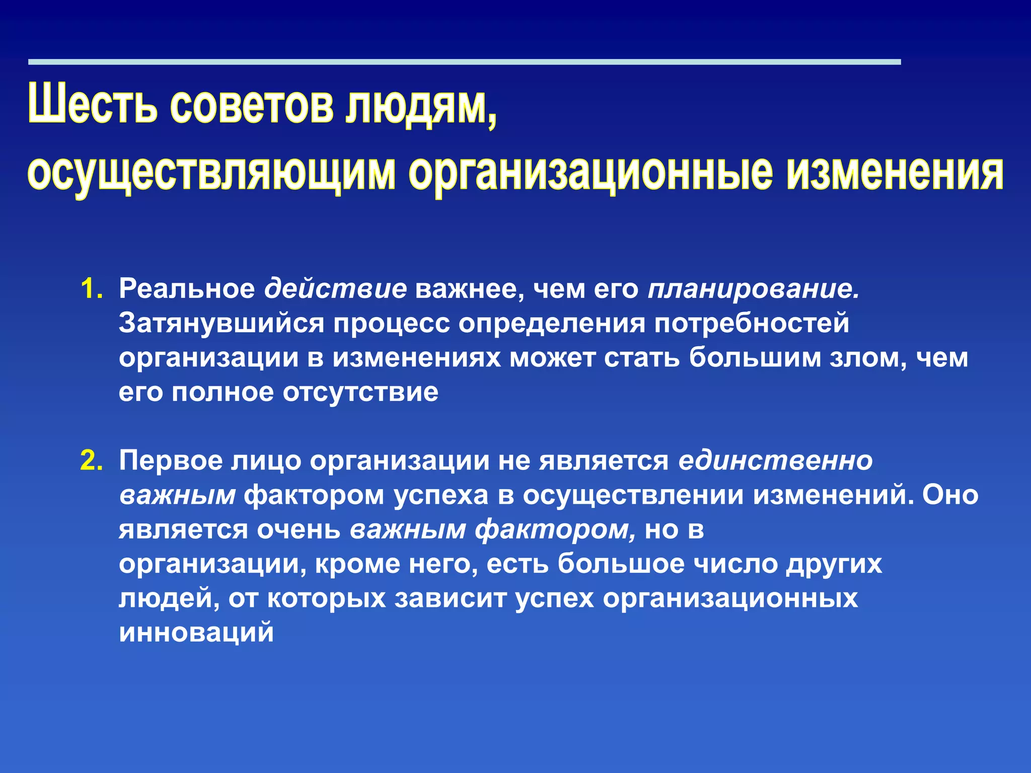 1. Реальное действие важнее, чем его планирование.
Затянувшийся процесс определения потребностей
организации в изменениях может стать большим злом, чем
его полное отсутствие
2. Первое лицо организации не является единственно
важным фактором успеха в осуществлении изменений. Оно
является очень важным фактором, но в
организации, кроме него, есть большое число других
людей, от которых зависит успех организационных
инноваций
 