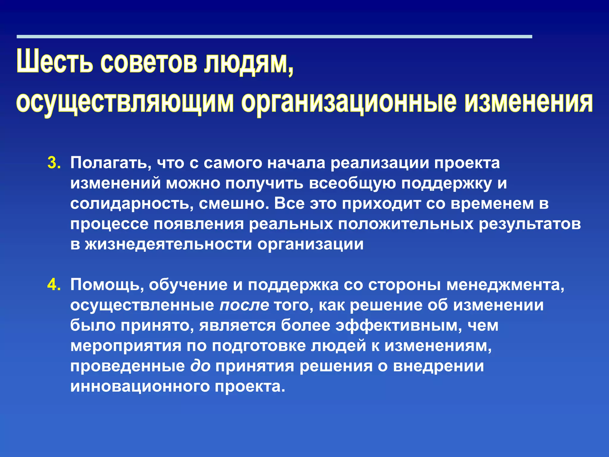 3. Полагать, что с самого начала реализации проекта
изменений можно получить всеобщую поддержку и
солидарность, смешно. Все это приходит со временем в
процессе появления реальных положительных результатов
в жизнедеятельности организации
4. Помощь, обучение и поддержка со стороны менеджмента,
осуществленные после того, как решение об изменении
было принято, является более эффективным, чем
мероприятия по подготовке людей к изменениям,
проведенные до принятия решения о внедрении
инновационного проекта.
 