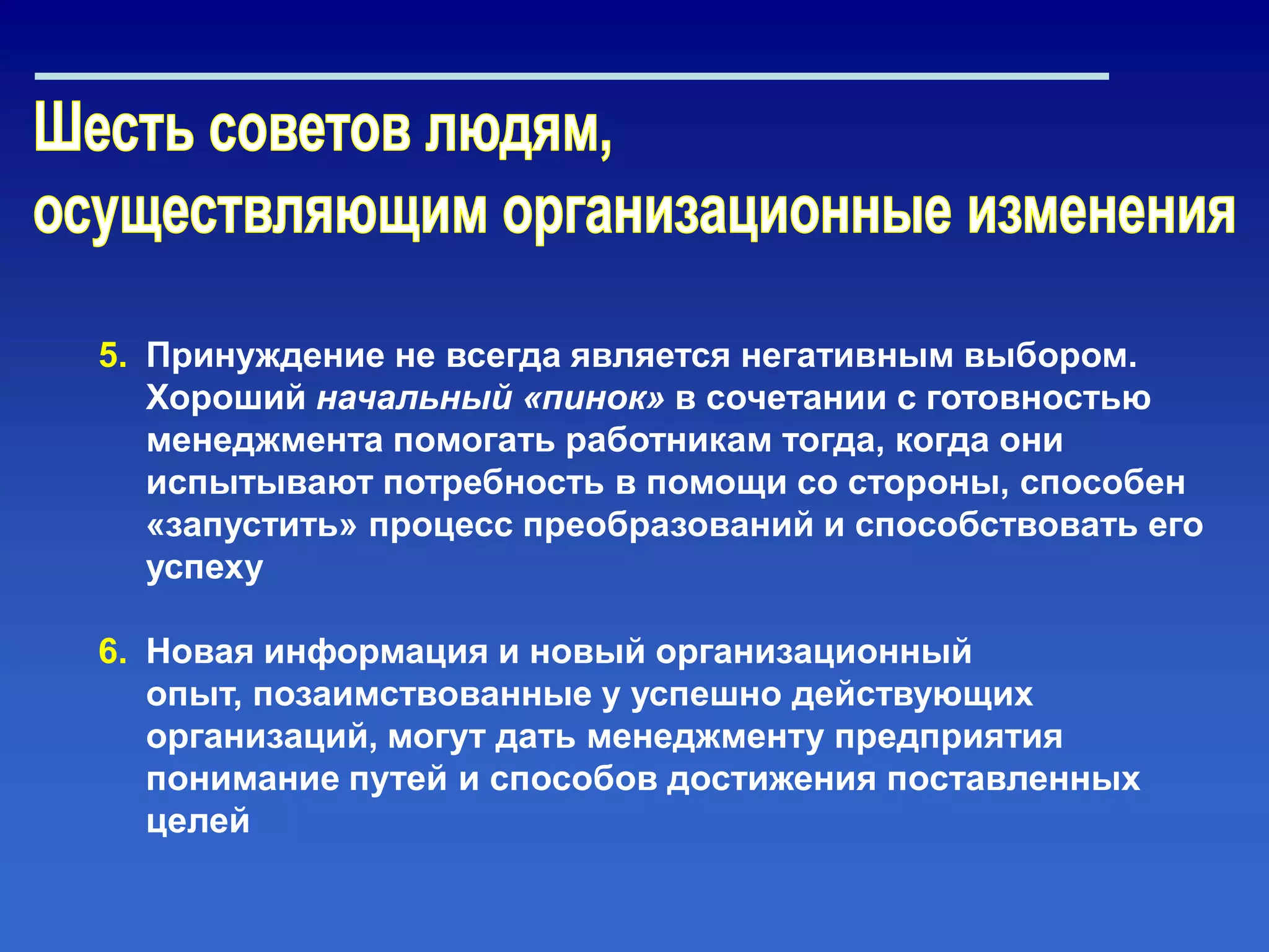5. Принуждение не всегда является негативным выбором.
Хороший начальный «пинок» в сочетании с готовностью
менеджмента помогать работникам тогда, когда они
испытывают потребность в помощи со стороны, способен
«запустить» процесс преобразований и способствовать его
успеху
6. Новая информация и новый организационный
опыт, позаимствованные у успешно действующих
организаций, могут дать менеджменту предприятия
понимание путей и способов достижения поставленных
целей
 
