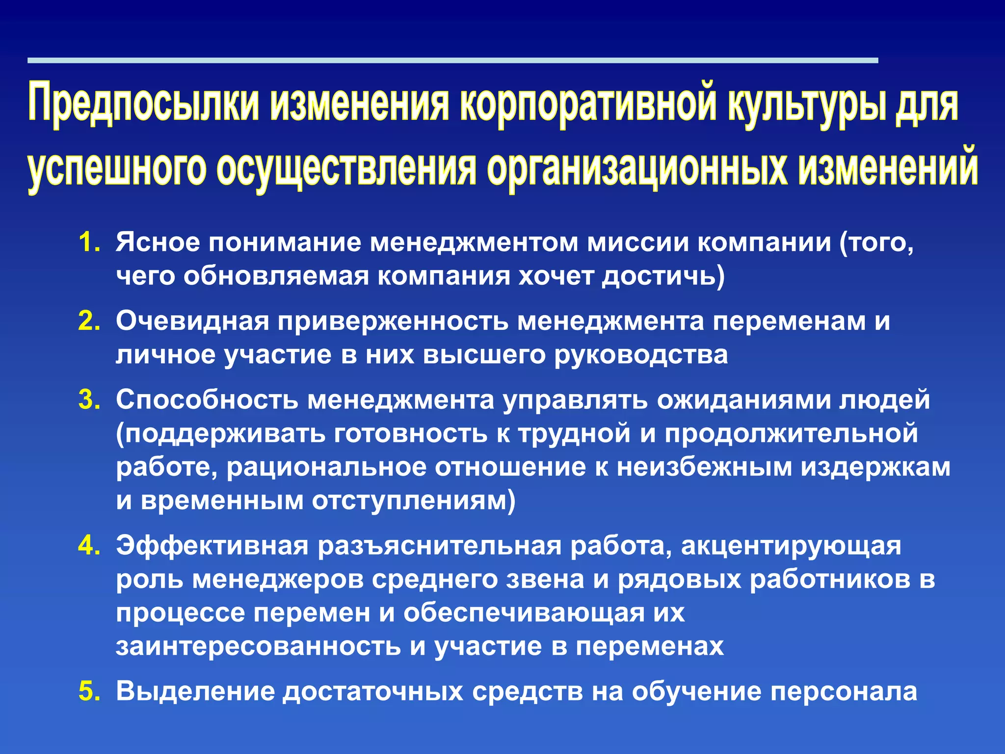 1. Ясное понимание менеджментом миссии компании (того,
чего обновляемая компания хочет достичь)
2. Очевидная приверженность менеджмента переменам и
личное участие в них высшего руководства
3. Способность менеджмента управлять ожиданиями людей
(поддерживать готовность к трудной и продолжительной
работе, рациональное отношение к неизбежным издержкам
и временным отступлениям)
4. Эффективная разъяснительная работа, акцентирующая
роль менеджеров среднего звена и рядовых работников в
процессе перемен и обеспечивающая их
заинтересованность и участие в переменах
5. Выделение достаточных средств на обучение персонала
 