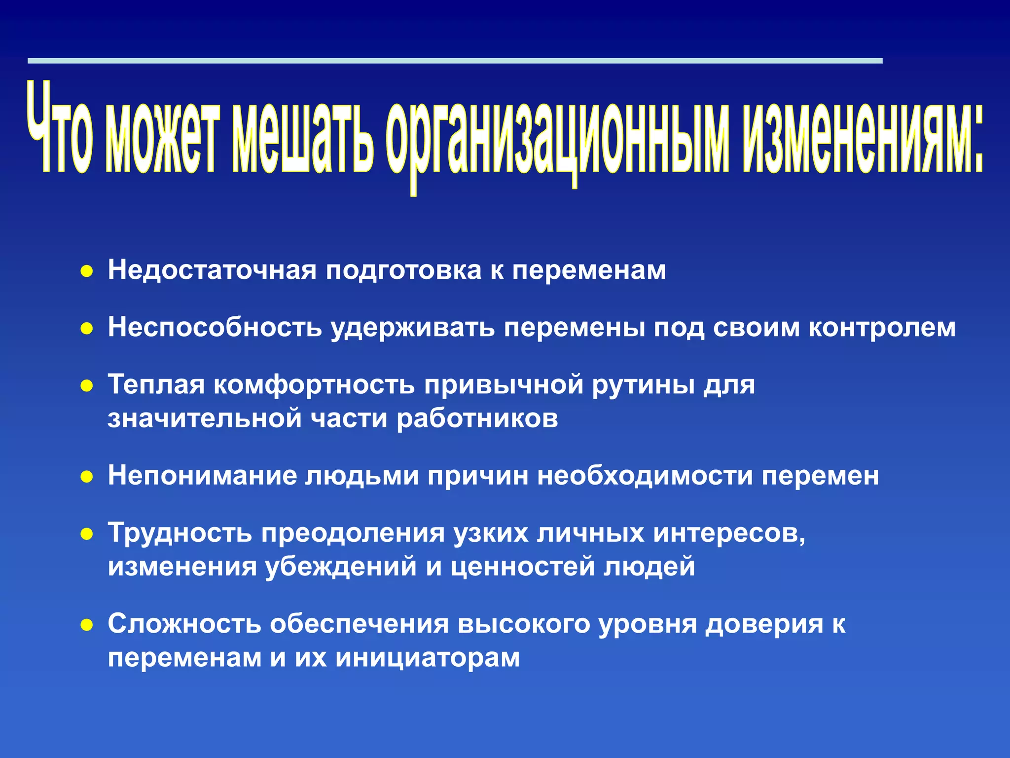 ● Недостаточная подготовка к переменам
● Неспособность удерживать перемены под своим контролем
● Теплая комфортность привычной рутины для
значительной части работников
● Непонимание людьми причин необходимости перемен
● Трудность преодоления узких личных интересов,
изменения убеждений и ценностей людей
● Сложность обеспечения высокого уровня доверия к
переменам и их инициаторам
 