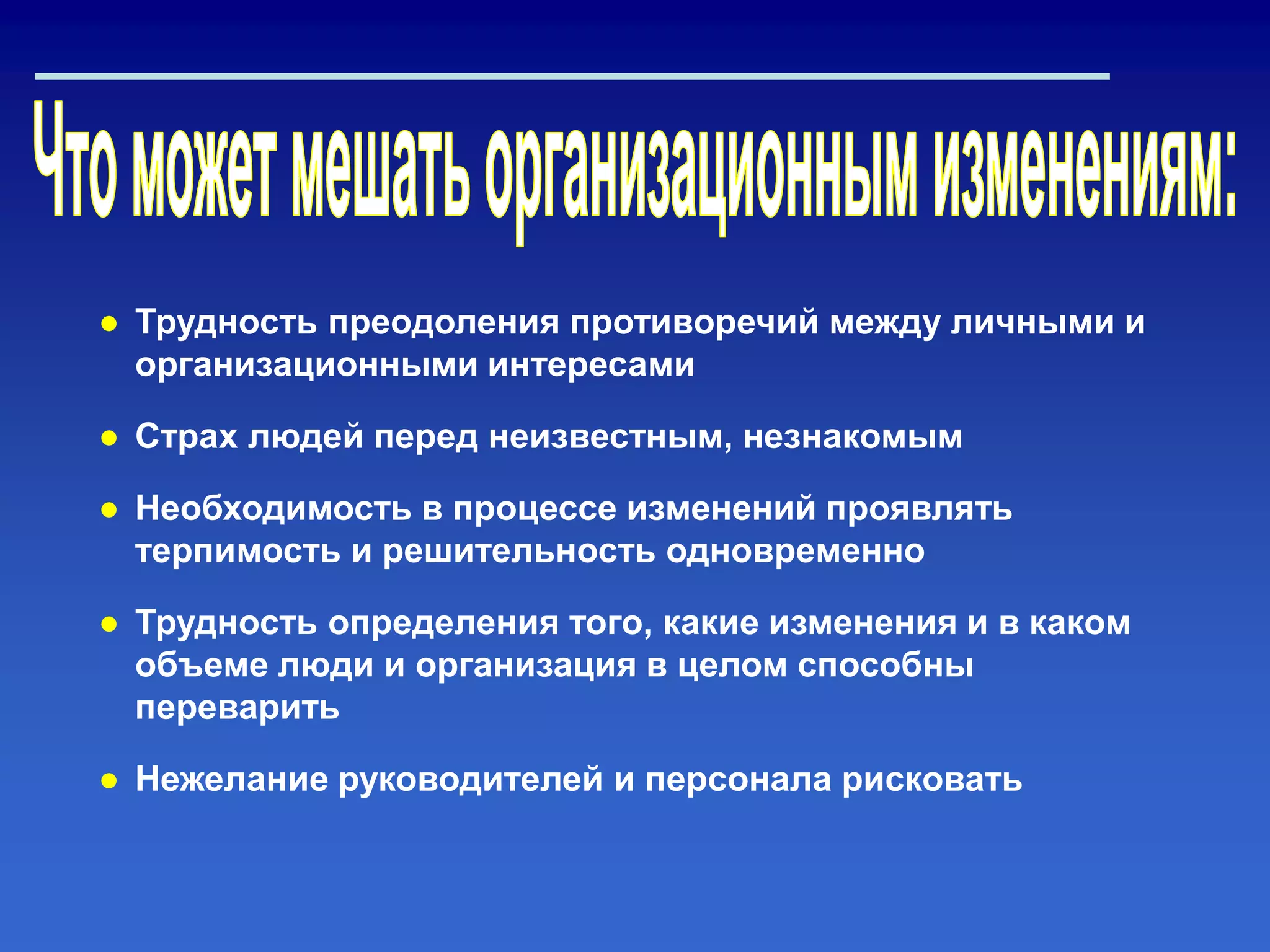 ● Трудность преодоления противоречий между личными и
организационными интересами
● Страх людей перед неизвестным, незнакомым
● Необходимость в процессе изменений проявлять
терпимость и решительность одновременно
● Трудность определения того, какие изменения и в каком
объеме люди и организация в целом способны
переварить
● Нежелание руководителей и персонала рисковать
 