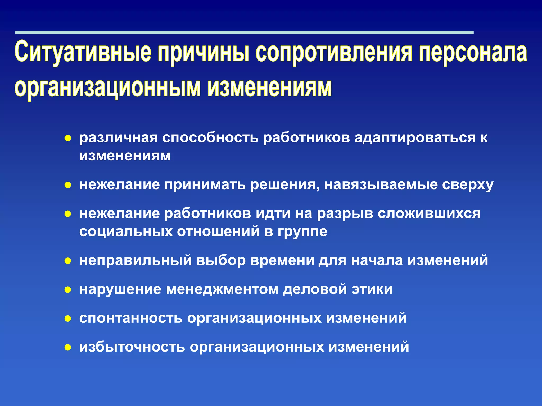 ● различная способность работников адаптироваться к
изменениям
● нежелание принимать решения, навязываемые сверху
● нежелание работников идти на разрыв сложившихся
социальных отношений в группе
● неправильный выбор времени для начала изменений
● нарушение менеджментом деловой этики
● спонтанность организационных изменений
● избыточность организационных изменений
 