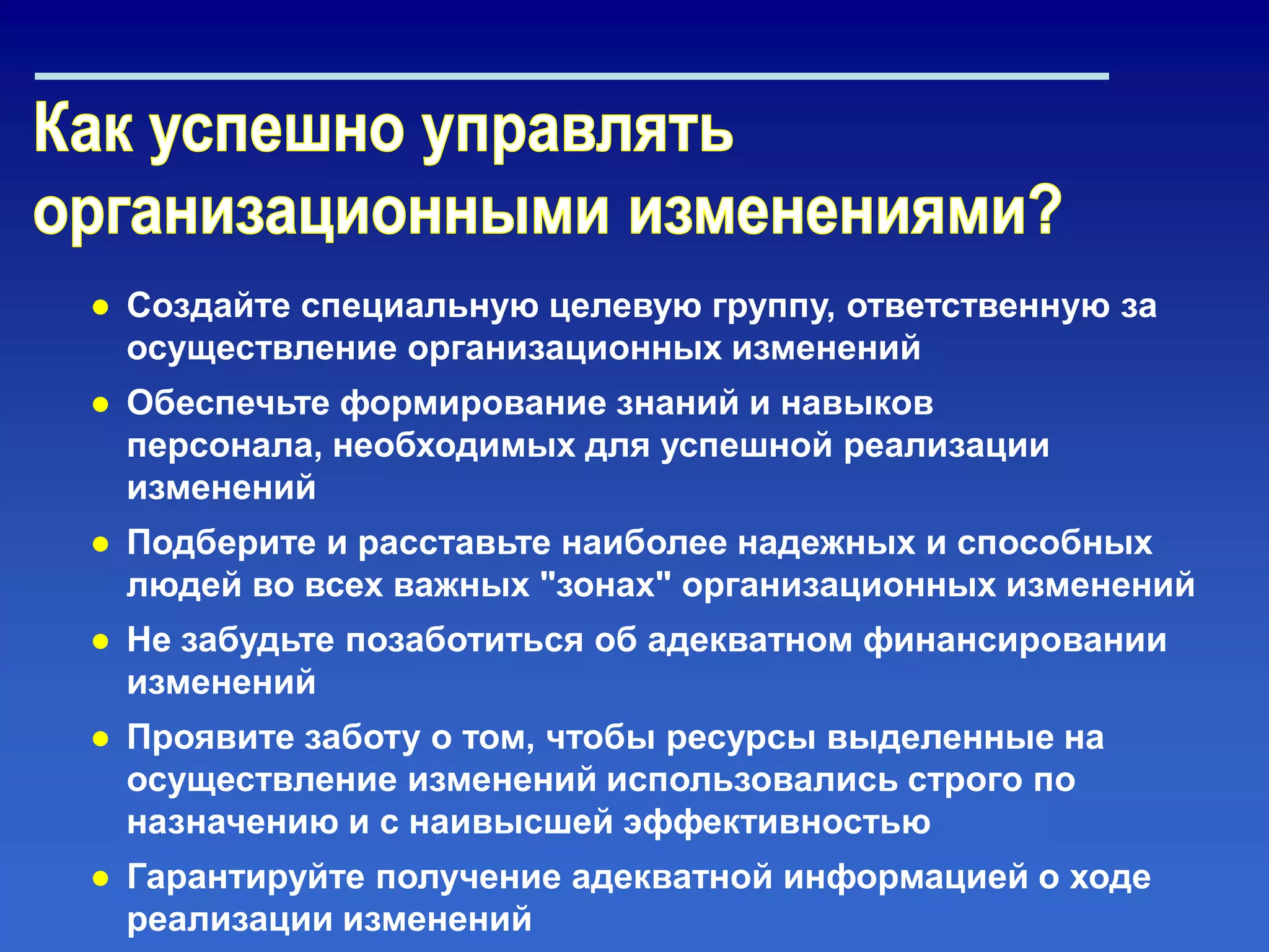 ● Создайте специальную целевую группу, ответственную за
осуществление организационных изменений
● Обеспечьте формирование знаний и навыков
персонала, необходимых для успешной реализации
изменений
● Подберите и расставьте наиболее надежных и способных
людей во всех важных "зонах" организационных изменений
● Не забудьте позаботиться об адекватном финансировании
изменений
● Проявите заботу о том, чтобы ресурсы выделенные на
осуществление изменений использовались строго по
назначению и с наивысшей эффективностью
● Гарантируйте получение адекватной информацией о ходе
реализации изменений
 