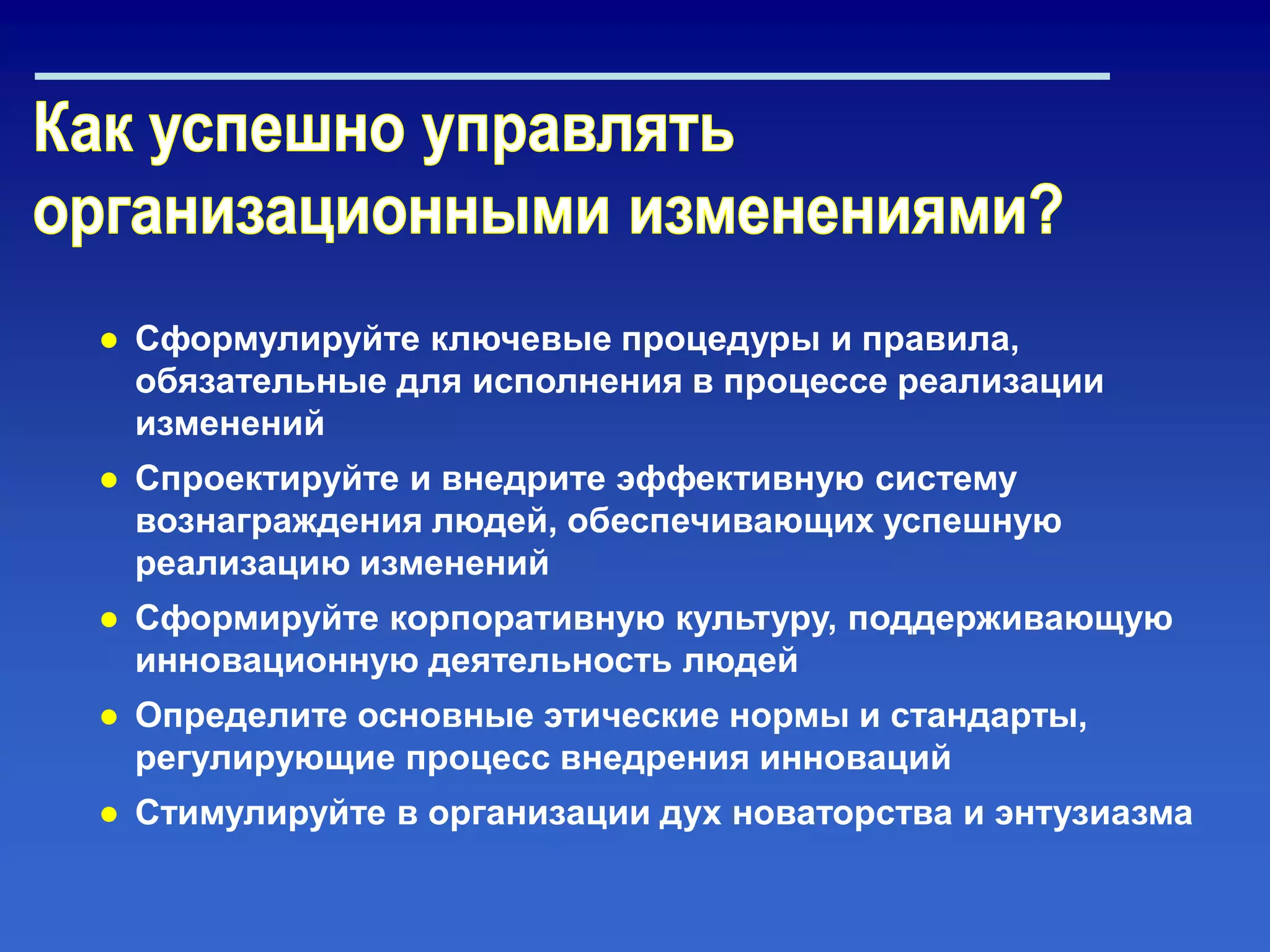 ● Сформулируйте ключевые процедуры и правила,
обязательные для исполнения в процессе реализации
изменений
● Спроектируйте и внедрите эффективную систему
вознаграждения людей, обеспечивающих успешную
реализацию изменений
● Сформируйте корпоративную культуру, поддерживающую
инновационную деятельность людей
● Определите основные этические нормы и стандарты,
регулирующие процесс внедрения инноваций
● Стимулируйте в организации дух новаторства и энтузиазма
 