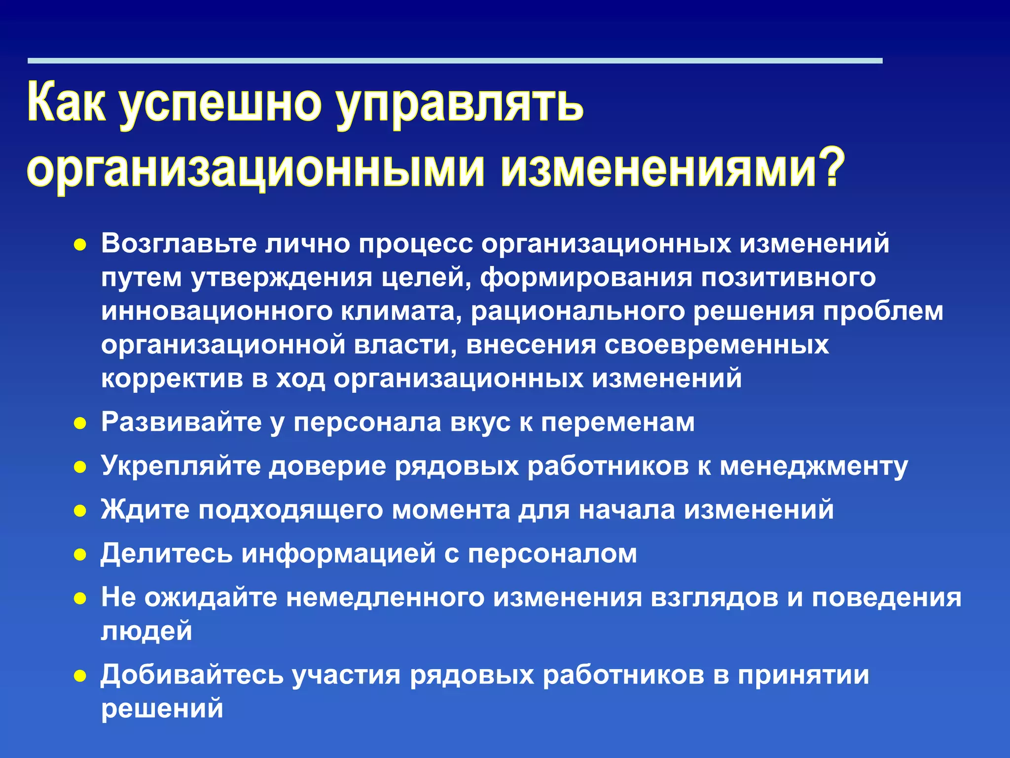 ● Возглавьте лично процесс организационных изменений
путем утверждения целей, формирования позитивного
инновационного климата, рационального решения проблем
организационной власти, внесения своевременных
корректив в ход организационных изменений
● Развивайте у персонала вкус к переменам
● Укрепляйте доверие рядовых работников к менеджменту
● Ждите подходящего момента для начала изменений
● Делитесь информацией с персоналом
● Не ожидайте немедленного изменения взглядов и поведения
людей
● Добивайтесь участия рядовых работников в принятии
решений
 