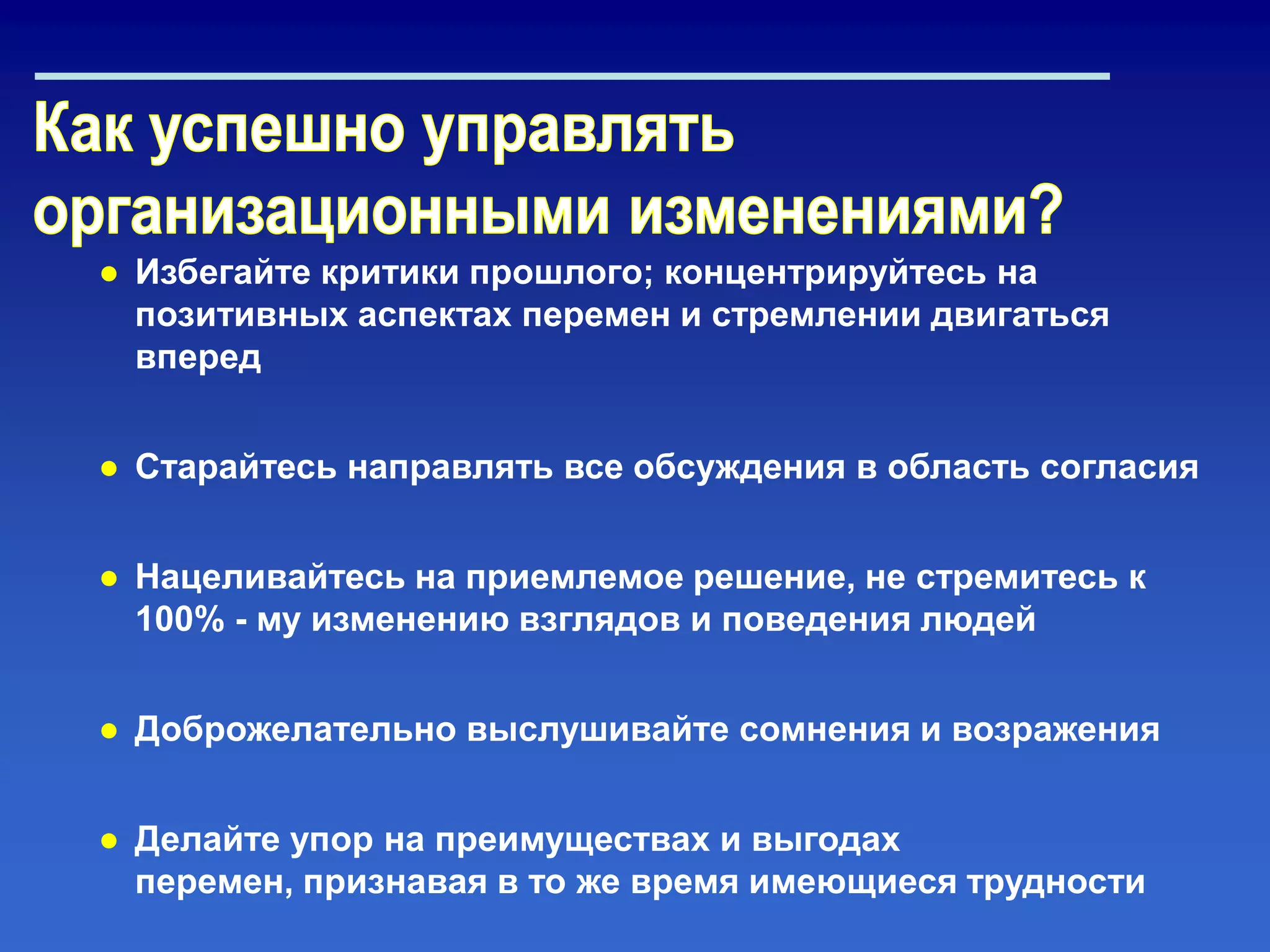 ● Избегайте критики прошлого; концентрируйтесь на
позитивных аспектах перемен и стремлении двигаться
вперед
● Старайтесь направлять все обсуждения в область согласия
● Нацеливайтесь на приемлемое решение, не стремитесь к
100% - му изменению взглядов и поведения людей
● Доброжелательно выслушивайте сомнения и возражения
● Делайте упор на преимуществах и выгодах
перемен, признавая в то же время имеющиеся трудности
 