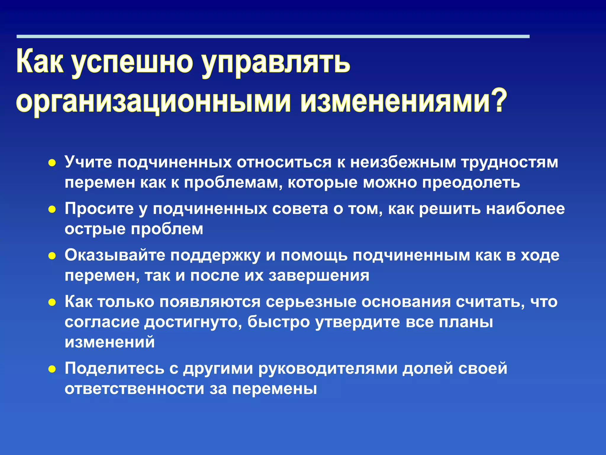 ● Учите подчиненных относиться к неизбежным трудностям
перемен как к проблемам, которые можно преодолеть
● Просите у подчиненных совета о том, как решить наиболее
острые проблем
● Оказывайте поддержку и помощь подчиненным как в ходе
перемен, так и после их завершения
● Как только появляются серьезные основания считать, что
согласие достигнуто, быстро утвердите все планы
изменений
● Поделитесь с другими руководителями долей своей
ответственности за перемены
 