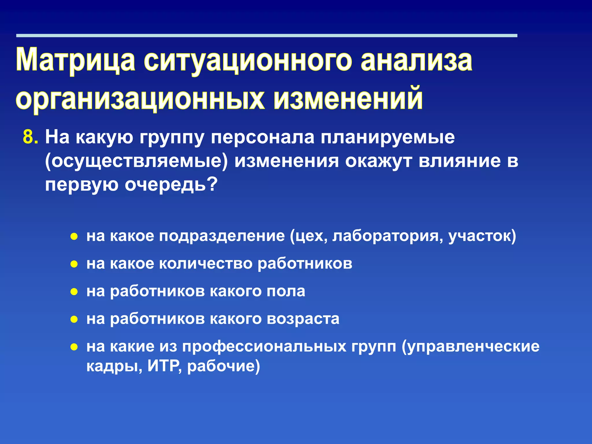 8. На какую группу персонала планируемые
(осуществляемые) изменения окажут влияние в
первую очередь?
● на какое подразделение (цех, лаборатория, участок)
● на какое количество работников
● на работников какого пола
● на работников какого возраста
● на какие из профессиональных групп (управленческие
кадры, ИТР, рабочие)
 