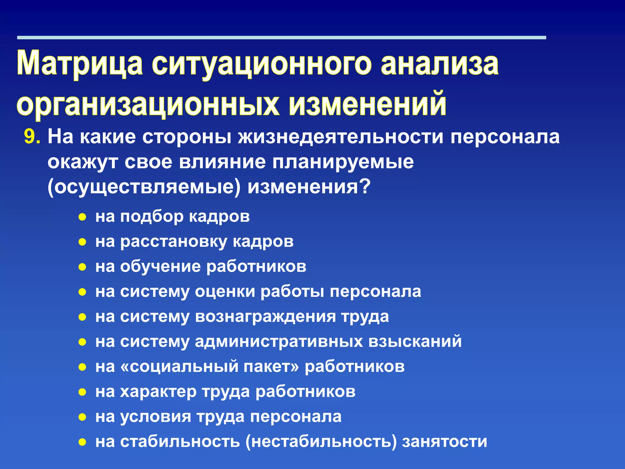 9. На какие стороны жизнедеятельности персонала
окажут свое влияние планируемые
(осуществляемые) изменения?
● на подбор кадров
● на расстановку кадров
● на обучение работников
● на систему оценки работы персонала
● на систему вознаграждения труда
● на систему административных взысканий
● на «социальный пакет» работников
● на характер труда работников
● на условия труда персонала
● на стабильность (нестабильность) занятости
 