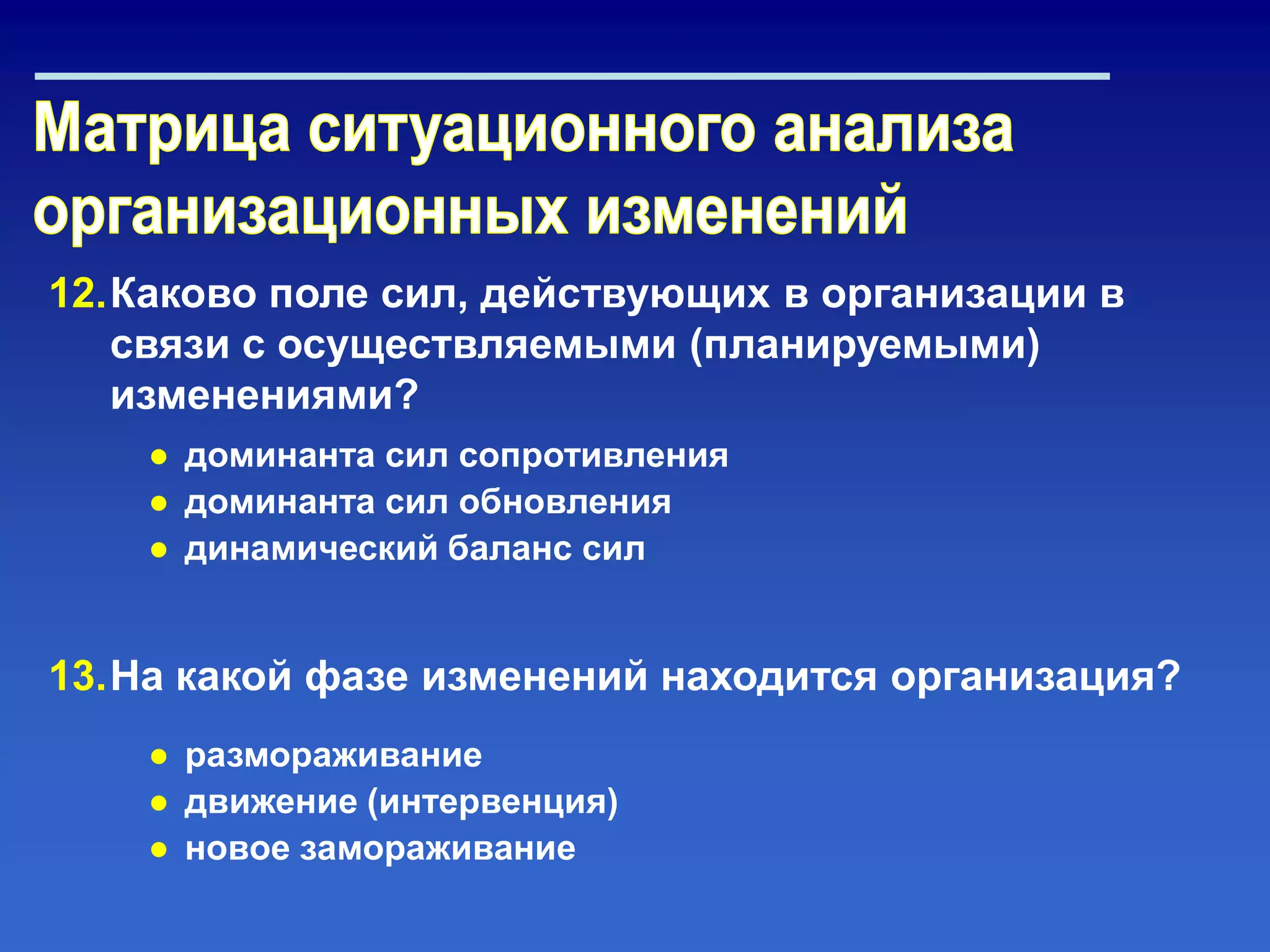 12.Каково поле сил, действующих в организации в
связи с осуществляемыми (планируемыми)
изменениями?
● доминанта сил сопротивления
● доминанта сил обновления
● динамический баланс сил
13.На какой фазе изменений находится организация?
● размораживание
● движение (интервенция)
● новое замораживание
 