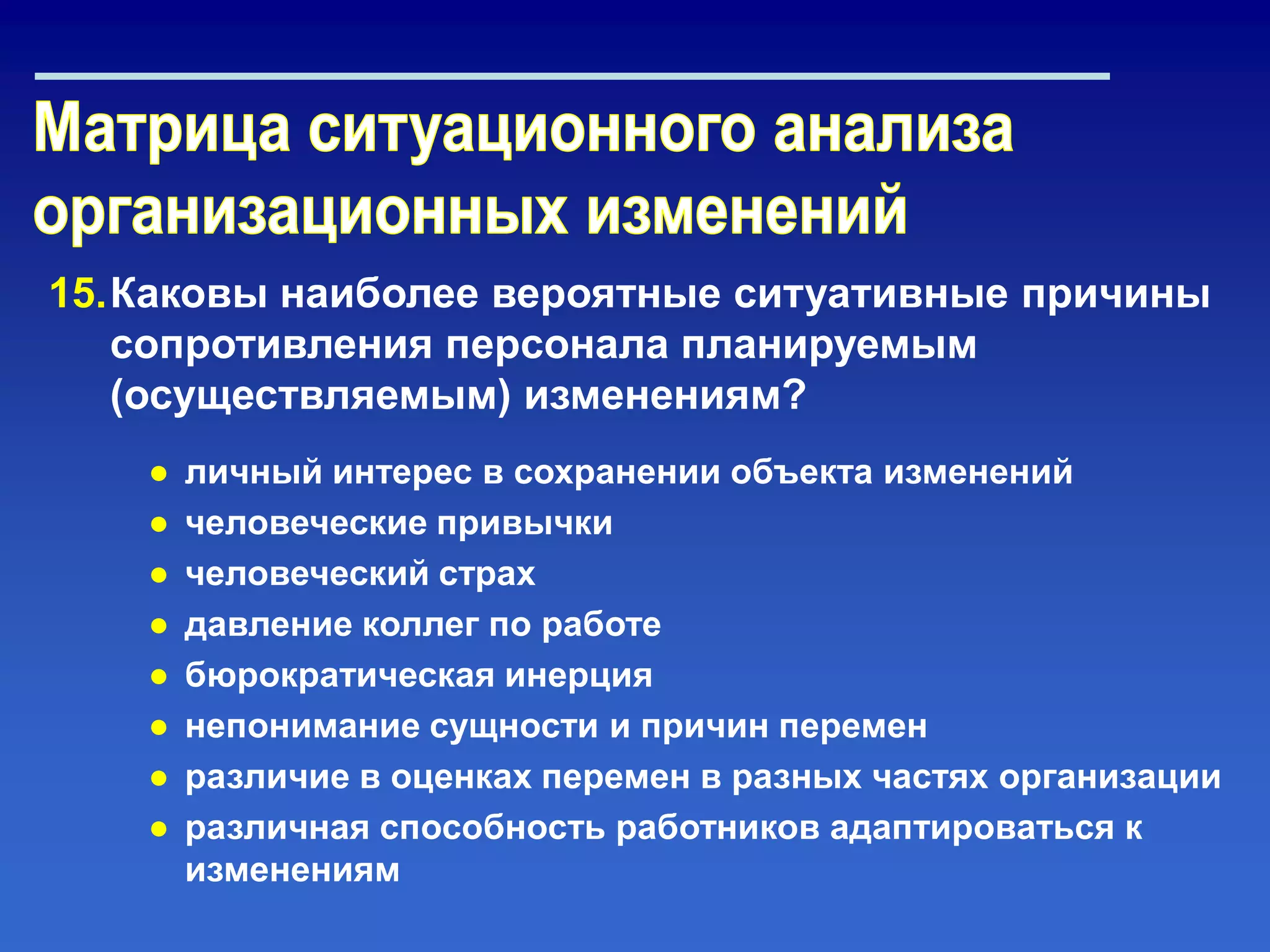 15.Каковы наиболее вероятные ситуативные причины
сопротивления персонала планируемым
(осуществляемым) изменениям?
● личный интерес в сохранении объекта изменений
● человеческие привычки
● человеческий страх
● давление коллег по работе
● бюрократическая инерция
● непонимание сущности и причин перемен
● различие в оценках перемен в разных частях организации
● различная способность работников адаптироваться к
изменениям
 