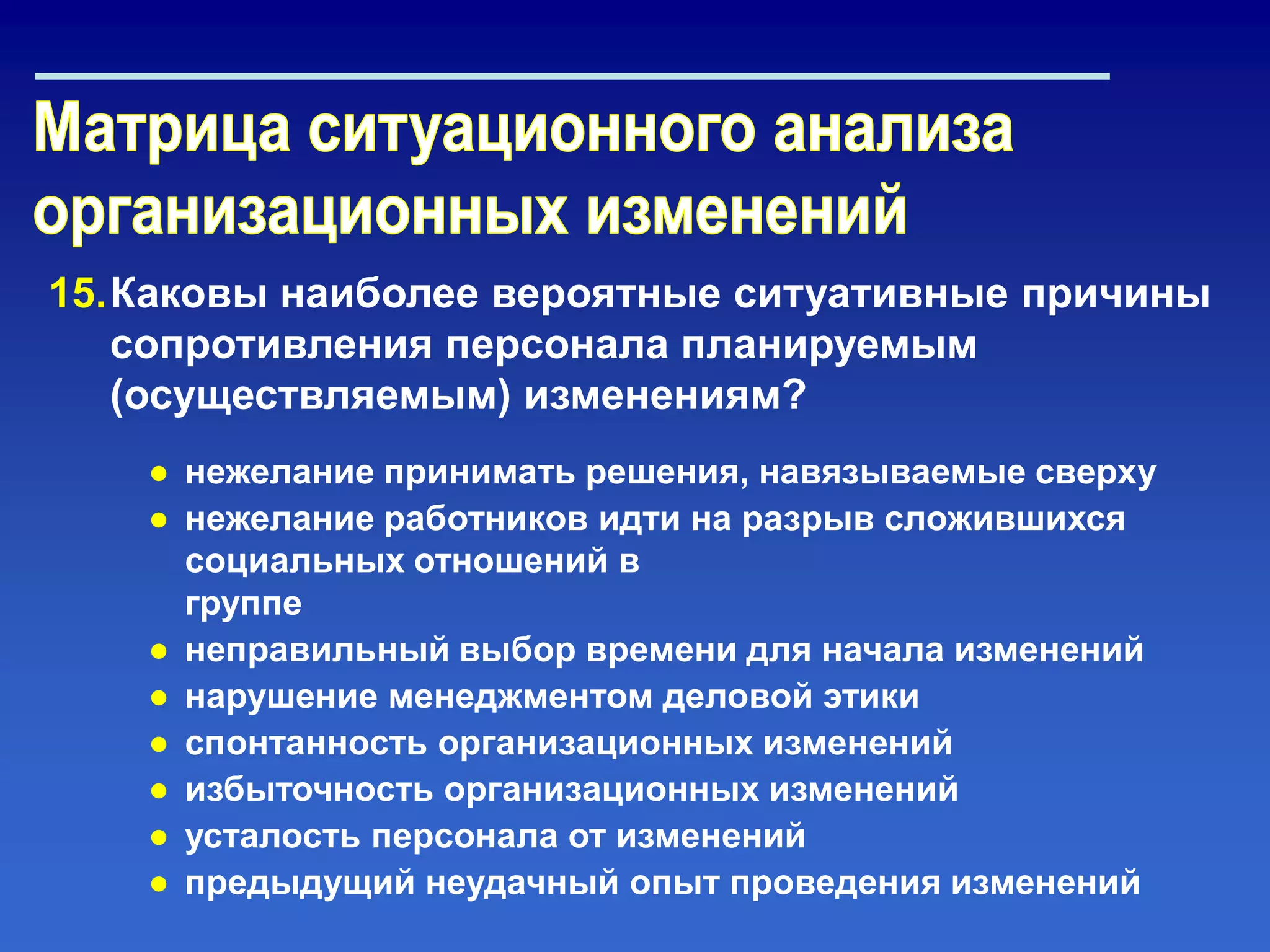 15.Каковы наиболее вероятные ситуативные причины
сопротивления персонала планируемым
(осуществляемым) изменениям?
● нежелание принимать решения, навязываемые сверху
● нежелание работников идти на разрыв сложившихся
социальных отношений в
группе
● неправильный выбор времени для начала изменений
● нарушение менеджментом деловой этики
● спонтанность организационных изменений
● избыточность организационных изменений
● усталость персонала от изменений
● предыдущий неудачный опыт проведения изменений
 