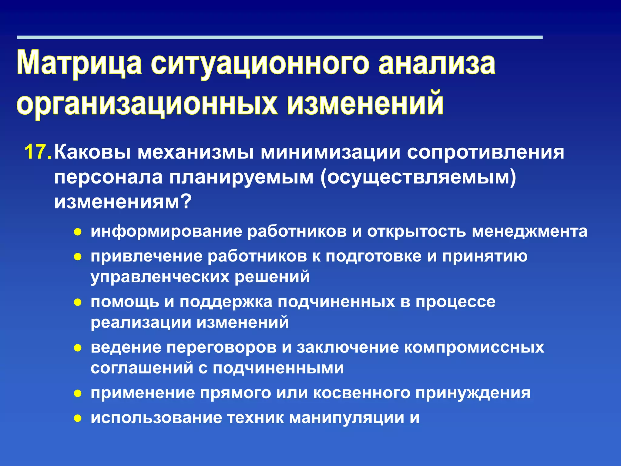17.Каковы механизмы минимизации сопротивления
персонала планируемым (осуществляемым)
изменениям?
● информирование работников и открытость менеджмента
● привлечение работников к подготовке и принятию
управленческих решений
● помощь и поддержка подчиненных в процессе
реализации изменений
● ведение переговоров и заключение компромиссных
соглашений с подчиненными
● применение прямого или косвенного принуждения
● использование техник манипуляции и
 