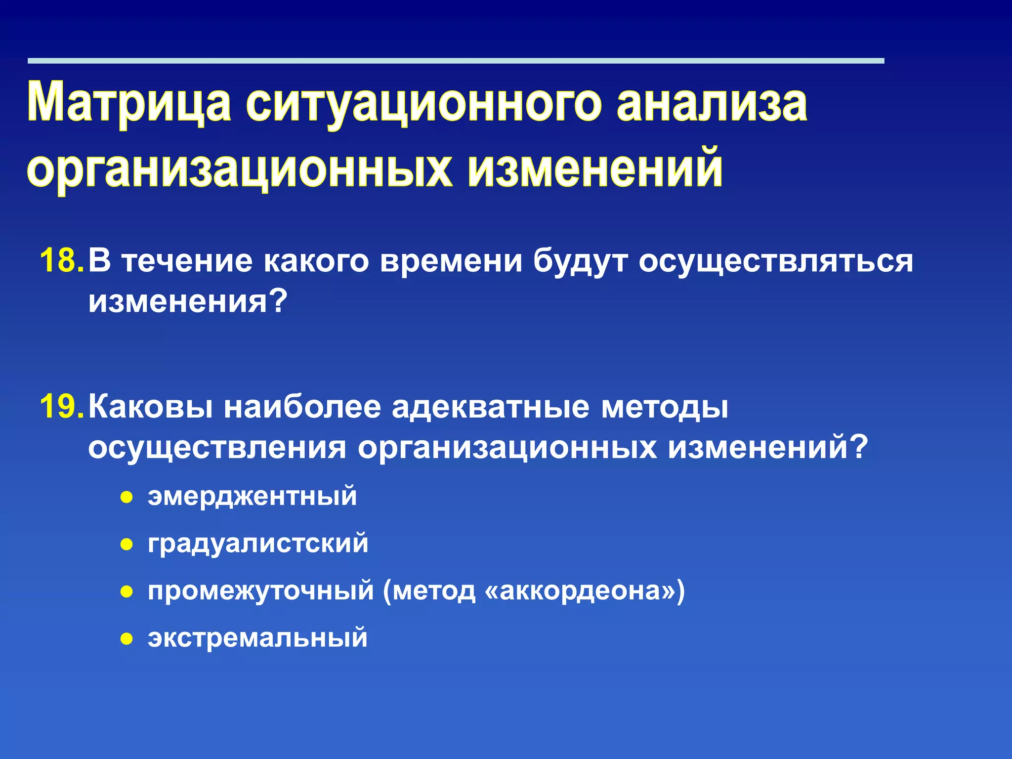 18.В течение какого времени будут осуществляться
изменения?
19.Каковы наиболее адекватные методы
осуществления организационных изменений?
● эмерджентный
● градуалистский
● промежуточный (метод «аккордеона»)
● экстремальный
 