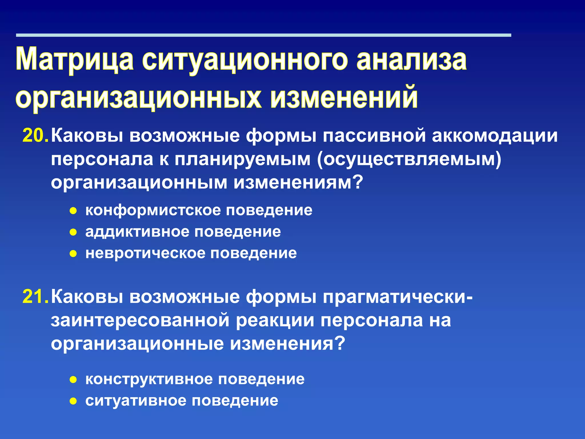 20.Каковы возможные формы пассивной аккомодации
персонала к планируемым (осуществляемым)
организационным изменениям?
21.Каковы возможные формы прагматически-
заинтересованной реакции персонала на
организационные изменения?
● конформистское поведение
● аддиктивное поведение
● невротическое поведение
● конструктивное поведение
● ситуативное поведение
 