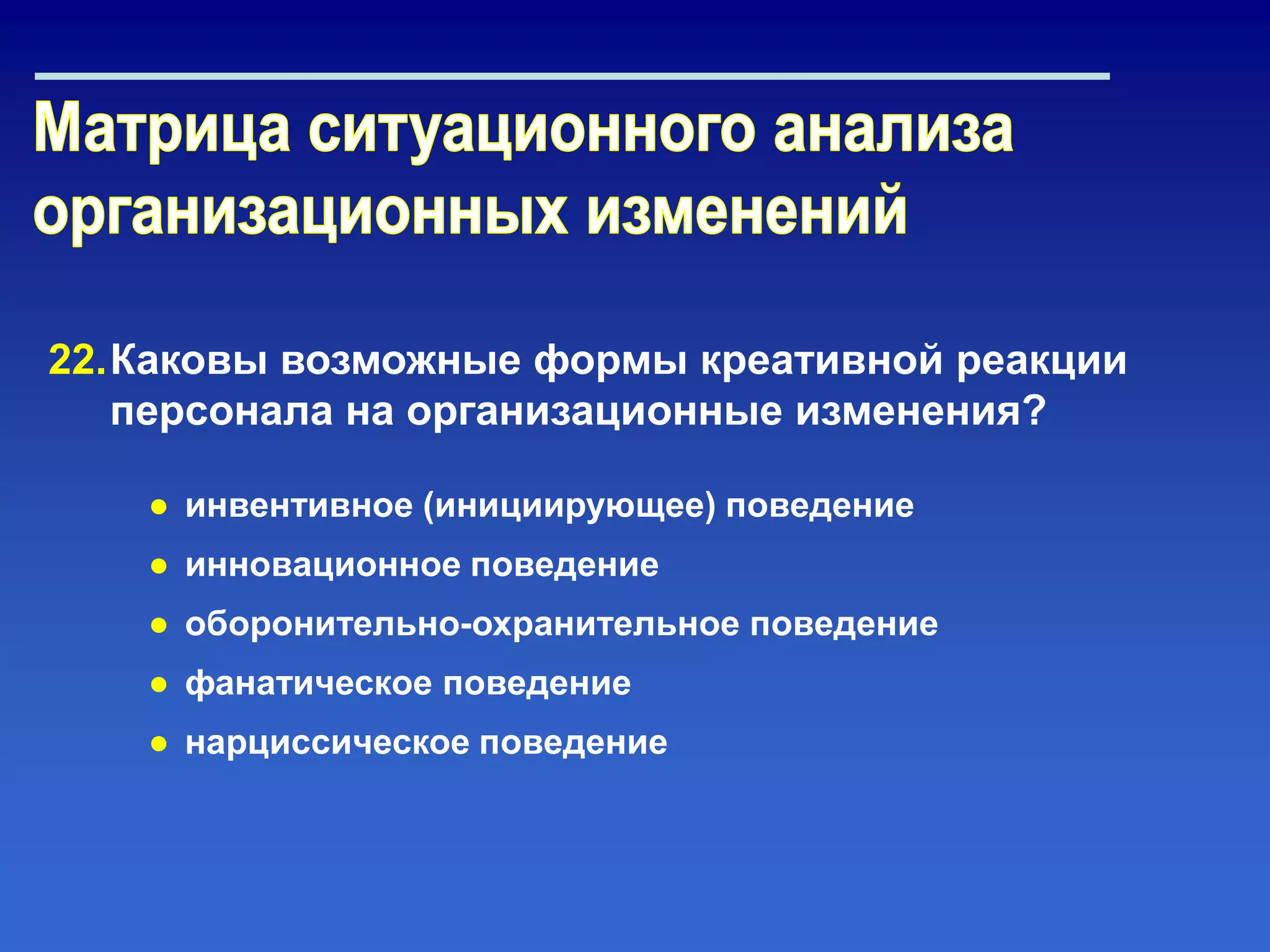 22.Каковы возможные формы креативной реакции
персонала на организационные изменения?
● инвентивное (инициирующее) поведение
● инновационное поведение
● оборонительно-охранительное поведение
● фанатическое поведение
● нарциссическое поведение
 
