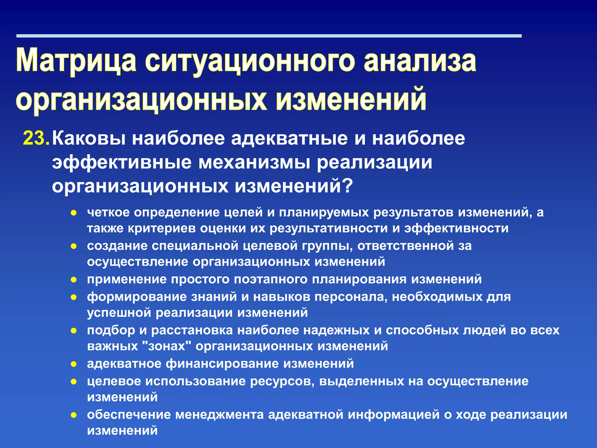 23.Каковы наиболее адекватные и наиболее
эффективные механизмы реализации
организационных изменений?
● четкое определение целей и планируемых результатов изменений, а
также критериев оценки их результативности и эффективности
● создание специальной целевой группы, ответственной за
осуществление организационных изменений
● применение простого поэтапного планирования изменений
● формирование знаний и навыков персонала, необходимых для
успешной реализации изменений
● подбор и расстановка наиболее надежных и способных людей во всех
важных "зонах" организационных изменений
● адекватное финансирование изменений
● целевое использование ресурсов, выделенных на осуществление
изменений
● обеспечение менеджмента адекватной информацией о ходе реализации
изменений
 