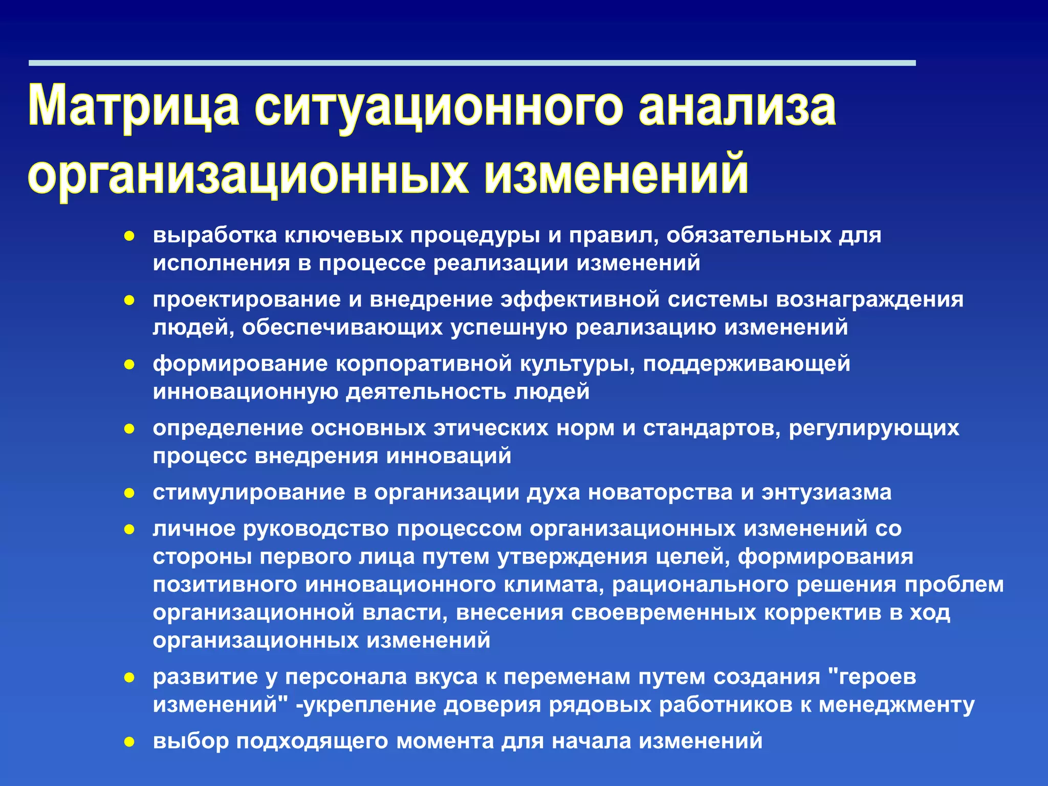 ● выработка ключевых процедуры и правил, обязательных для
исполнения в процессе реализации изменений
● проектирование и внедрение эффективной системы вознаграждения
людей, обеспечивающих успешную реализацию изменений
● формирование корпоративной культуры, поддерживающей
инновационную деятельность людей
● определение основных этических норм и стандартов, регулирующих
процесс внедрения инноваций
● стимулирование в организации духа новаторства и энтузиазма
● личное руководство процессом организационных изменений со
стороны первого лица путем утверждения целей, формирования
позитивного инновационного климата, рационального решения проблем
организационной власти, внесения своевременных корректив в ход
организационных изменений
● развитие у персонала вкуса к переменам путем создания "героев
изменений" -укрепление доверия рядовых работников к менеджменту
● выбор подходящего момента для начала изменений
 