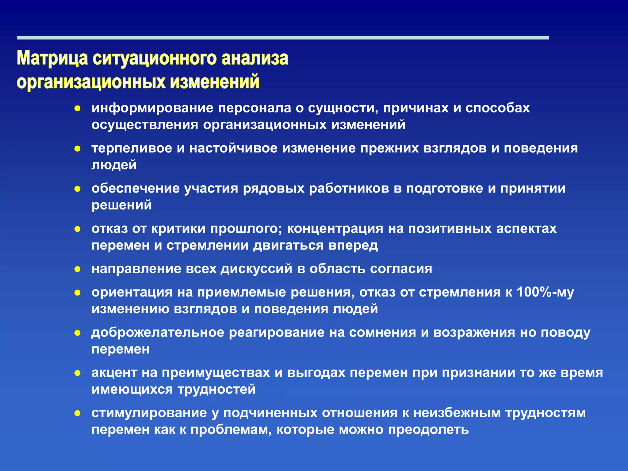 ● информирование персонала о сущности, причинах и способах
осуществления организационных изменений
● терпеливое и настойчивое изменение прежних взглядов и поведения
людей
● обеспечение участия рядовых работников в подготовке и принятии
решений
● отказ от критики прошлого; концентрация на позитивных аспектах
перемен и стремлении двигаться вперед
● направление всех дискуссий в область согласия
● ориентация на приемлемые решения, отказ от стремления к 100%-му
изменению взглядов и поведения людей
● доброжелательное реагирование на сомнения и возражения но поводу
перемен
● акцент на преимуществах и выгодах перемен при признании то же время
имеющихся трудностей
● стимулирование у подчиненных отношения к неизбежным трудностям
перемен как к проблемам, которые можно преодолеть
 