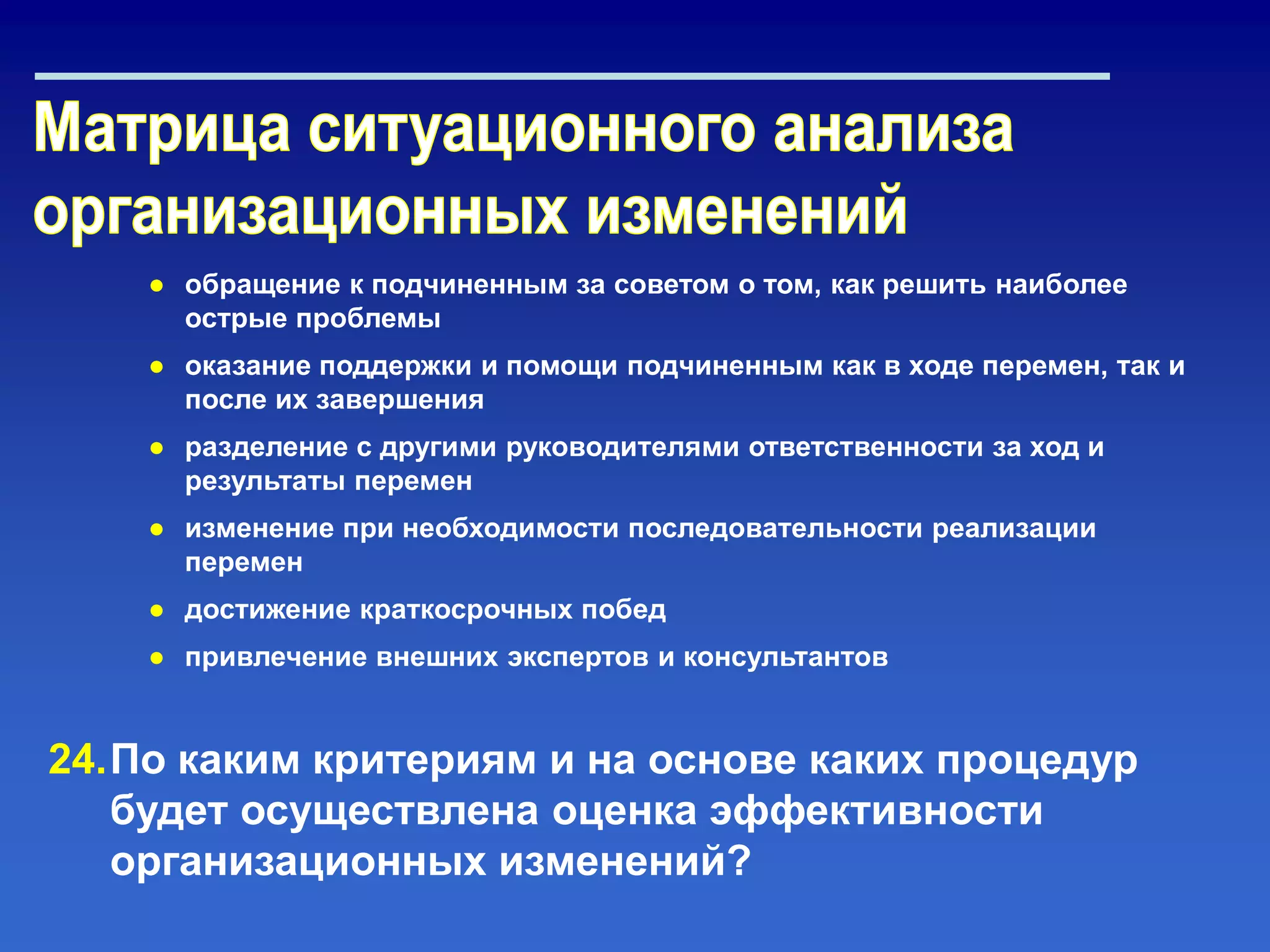 ● обращение к подчиненным за советом о том, как решить наиболее
острые проблемы
● оказание поддержки и помощи подчиненным как в ходе перемен, так и
после их завершения
● разделение с другими руководителями ответственности за ход и
результаты перемен
● изменение при необходимости последовательности реализации
перемен
● достижение краткосрочных побед
● привлечение внешних экспертов и консультантов
24.По каким критериям и на основе каких процедур
будет осуществлена оценка эффективности
организационных изменений?
 
