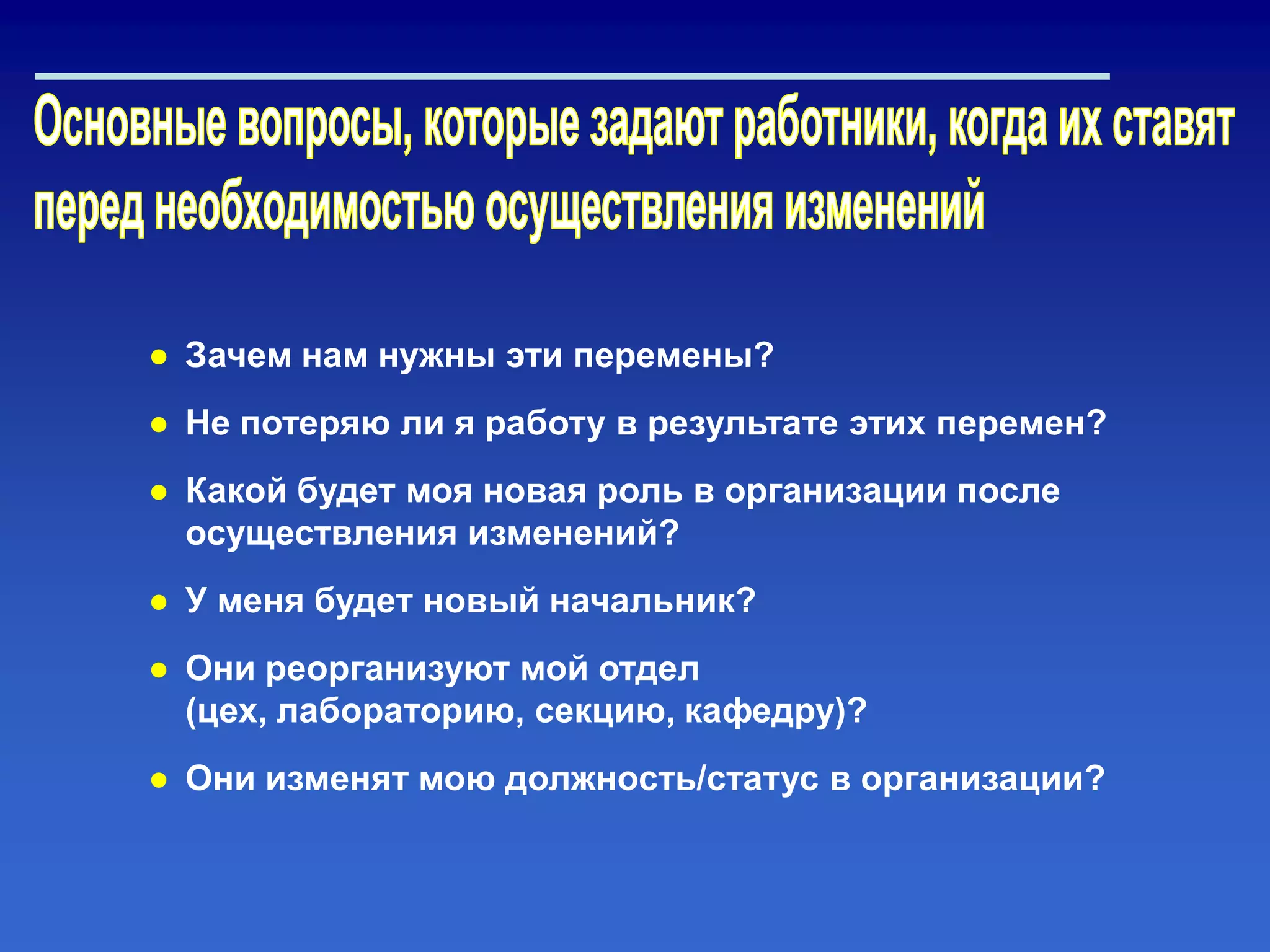 ● Зачем нам нужны эти перемены?
● Не потеряю ли я работу в результате этих перемен?
● Какой будет моя новая роль в организации после
осуществления изменений?
● У меня будет новый начальник?
● Они реорганизуют мой отдел
(цех, лабораторию, секцию, кафедру)?
● Они изменят мою должность/статус в организации?
 