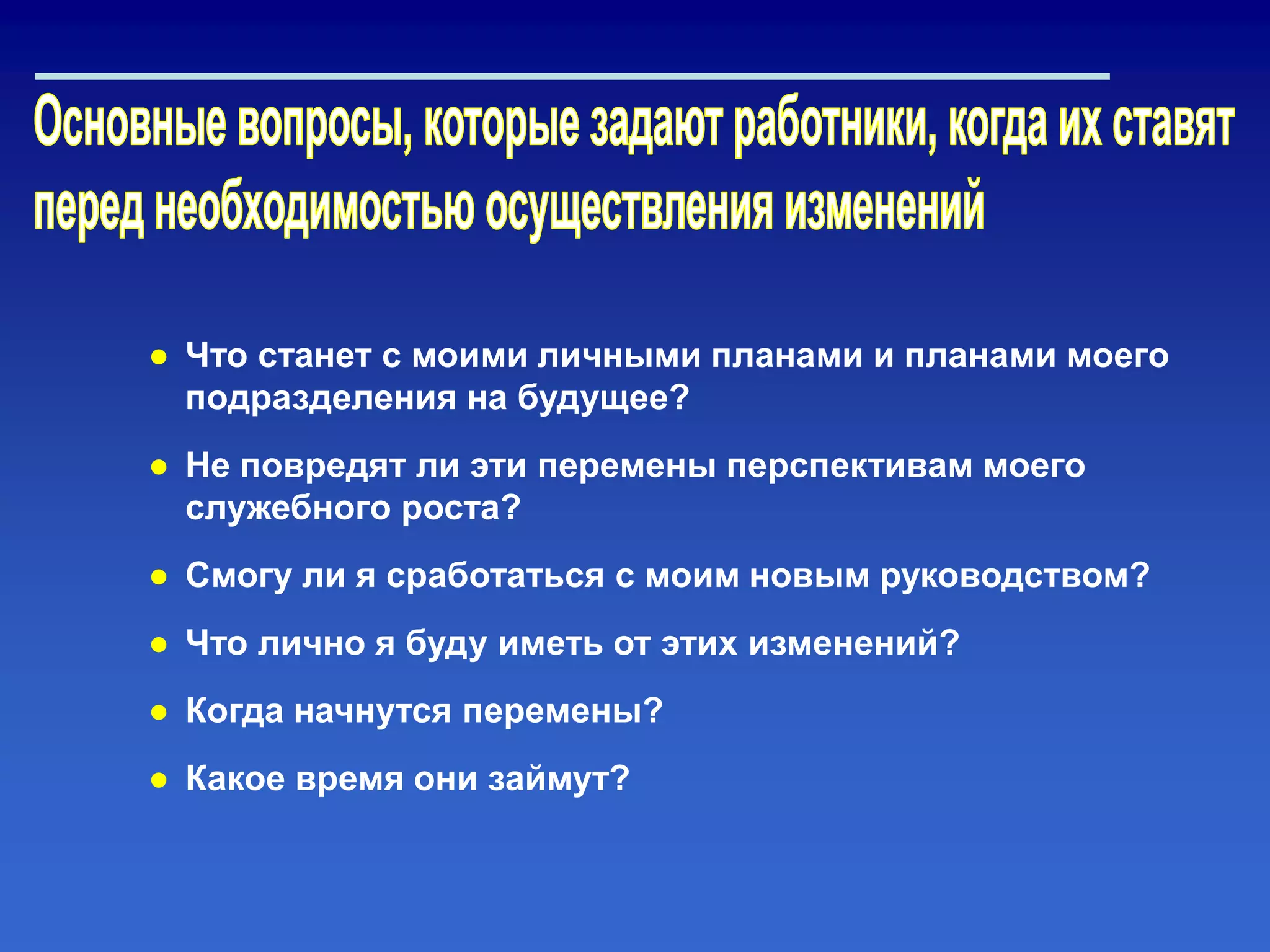 ● Что станет с моими личными планами и планами моего
подразделения на будущее?
● Не повредят ли эти перемены перспективам моего
служебного роста?
● Смогу ли я сработаться с моим новым руководством?
● Что лично я буду иметь от этих изменений?
● Когда начнутся перемены?
● Какое время они займут?
 