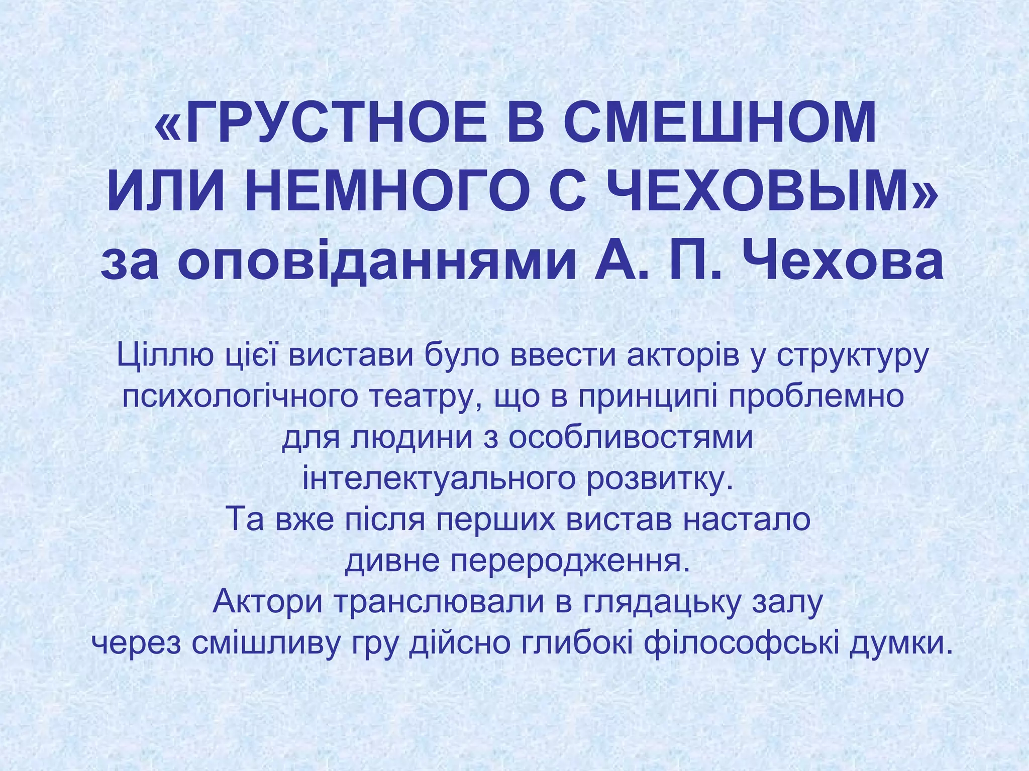 «ГРУСТНОЕ В СМЕШНОМ
ИЛИ НЕМНОГО С ЧЕХОВЫМ»
за оповіданнями А. П. Чехова
Ціллю цієї вистави було ввести акторів у структуру
психологічного театру, що в принципі проблемно
для людини з особливостями
інтелектуального розвитку.
Та вже після перших вистав настало
дивне переродження.
Актори транслювали в глядацьку залу
через смішливу гру дійсно глибокі філософські думки.
 