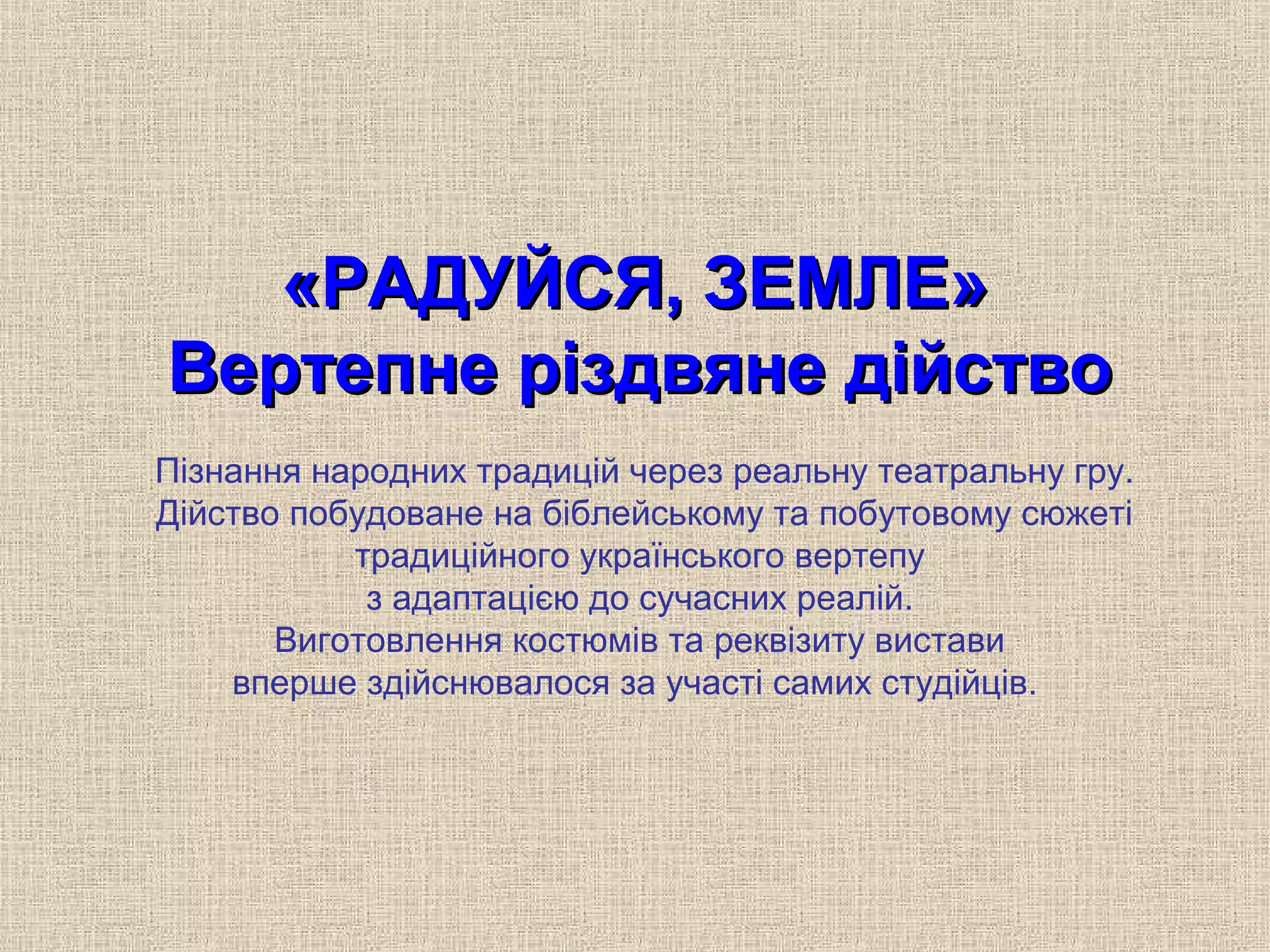 «РАДУЙСЯ, ЗЕМЛЕ»«РАДУЙСЯ, ЗЕМЛЕ»
Вертепне різдвяне дійствоВертепне різдвяне дійство
Пізнання народних традицій через реальну театральну гру.
Дійство побудоване на біблейському та побутовому сюжеті
традиційного українського вертепу
з адаптацією до сучасних реалій.
Виготовлення костюмів та реквізиту вистави
вперше здійснювалося за участі самих студійців.
 