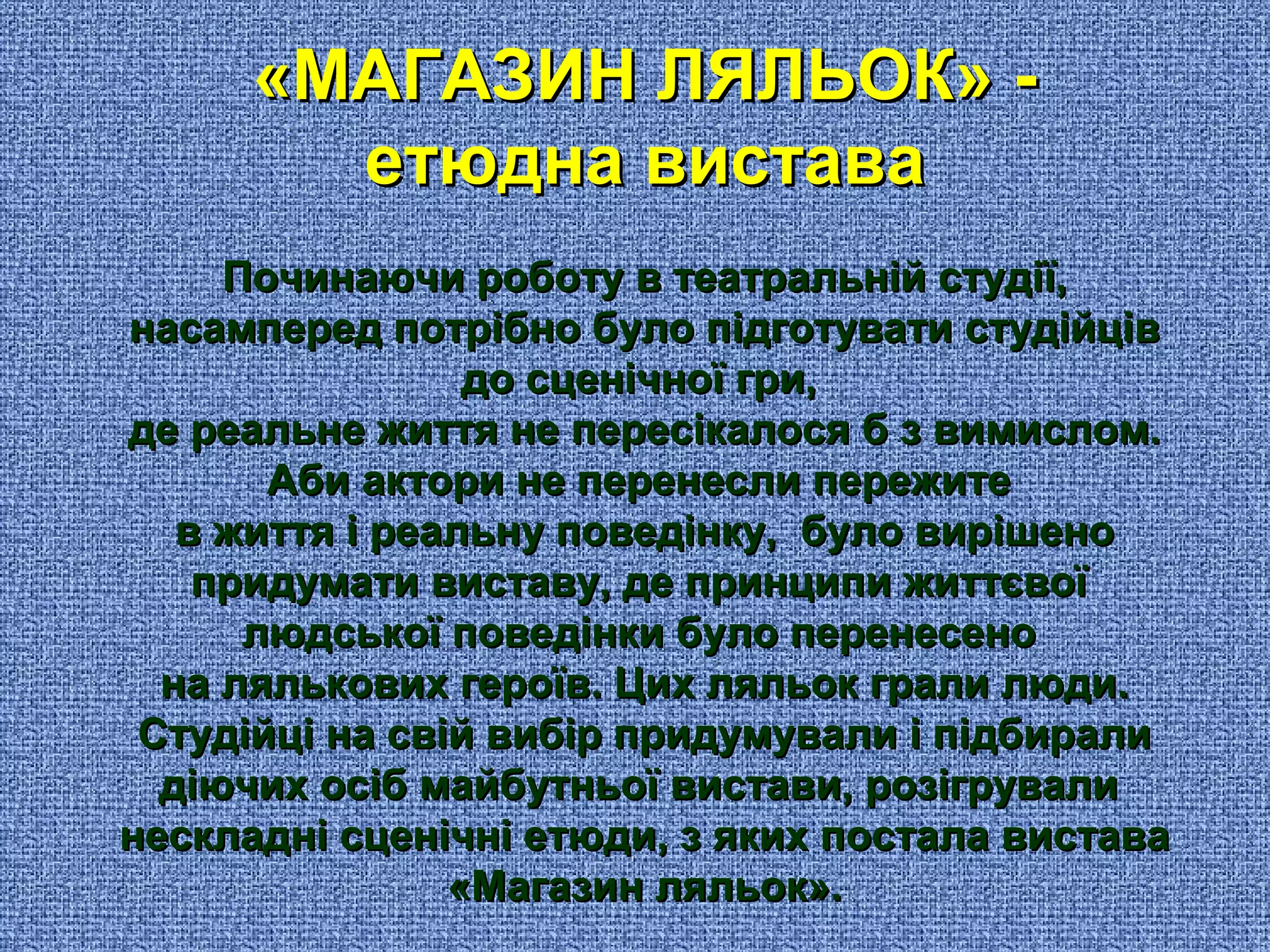 «МАГАЗИН ЛЯЛЬОК» -«МАГАЗИН ЛЯЛЬОК» -
етюдна виставаетюдна вистава
Починаючи роботу в театральній студії,Починаючи роботу в театральній студії,
насамперед потрібно було підготувати студійцівнасамперед потрібно було підготувати студійців
до сценічної гри,до сценічної гри,
де реальне життя не пересікалося б з вимислом.де реальне життя не пересікалося б з вимислом.
Аби актори не перенесли пережитеАби актори не перенесли пережите
в життя і реальну поведінку, було вирішенов життя і реальну поведінку, було вирішено
придумати виставу, де принципи життєвоїпридумати виставу, де принципи життєвої
людської поведінки було перенесенолюдської поведінки було перенесено
на лялькових героїв. Цих ляльок грали люди.на лялькових героїв. Цих ляльок грали люди.
Студійці на свій вибір придумували і підбиралиСтудійці на свій вибір придумували і підбирали
діючих осіб майбутньої вистави, розігрувалидіючих осіб майбутньої вистави, розігрували
нескладні сценічні етюди, з яких постала виставанескладні сценічні етюди, з яких постала вистава
«Магазин ляльок».«Магазин ляльок».
 