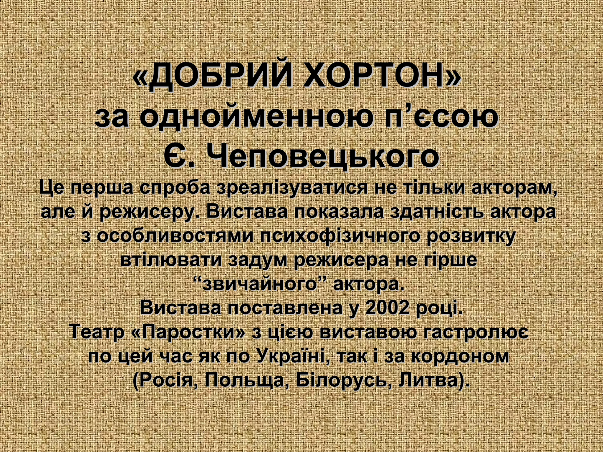 «ДОБР«ДОБРИИЙ ХОРТОН»Й ХОРТОН»
за однойменною п’єсоюза однойменною п’єсою
Є. ЧеповецькогоЄ. Чеповецького
Це перша спроба зреалізуватися не тільки акторам,Це перша спроба зреалізуватися не тільки акторам,
але й режисеру. Вистава показала здатність актораале й режисеру. Вистава показала здатність актора
з особливостями психофізичного розвиткуз особливостями психофізичного розвитку
втілювати задум режисера не гіршевтілювати задум режисера не гірше
““звичайного” актора.звичайного” актора.
Вистава поставлена у 2002 році.Вистава поставлена у 2002 році.
Театр «Паростки»Театр «Паростки» з цією виставою гастролюєз цією виставою гастролює
по цей час як по Україні, так і за кордономпо цей час як по Україні, так і за кордоном
(Росія, Польща, Білорусь, Литва).(Росія, Польща, Білорусь, Литва).
 