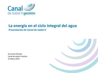 Fernando Arlandis
Canal de Isabel II Gestión
21 Marzo 2014
La energía en el ciclo integral del agua
Presentación de Canal de Isabel II
 