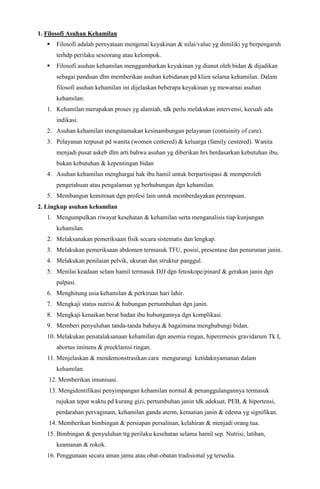 1. Filosofi Asuhan Kehamilan
 Filosofi adalah pernyataan mengenai keyakinan & nilai/value yg dimiliki yg berpengaruh
terhdp perilaku seseorang atau kelompok.
 Filosofi asuhan kehamilan menggambarkan keyakinan yg dianut oleh bidan & dijadikan
sebagai panduan dlm memberikan asuhan kebidanan pd klien selama kehamilan. Dalam
filosofi asuhan kehamilan ini dijelaskan beberapa keyakinan yg mewarnai asuhan
kehamilan:
1. Kehamilan merupakan proses yg alamiah, tdk perlu melakukan intervensi, kecuali ada
indikasi.
2. Asuhan kehamilan mengutamakan kesinambungan pelayanan (contuinity of care).
3. Pelayanan terpusat pd wanita (women centered) & keluarga (family centered). Wanita
menjadi pusat askeb dlm arti bahwa asuhan yg diberikan hrs berdasarkan kebutuhan ibu,
bukan kebutuhan & kepentingan bidan
4. Asuhan kehamilan menghargai hak ibu hamil untuk berpartisipasi & memperoleh
pengetahuan atau pengalaman yg berhubungan dgn kehamilan.
5. Membangun kemitraan dgn profesi lain untuk memberdayakan perempuan.
2. Lingkup asuhan kehamilan
1. Mengumpulkan riwayat kesehatan & kehamilan serta menganalisis tiap kunjungan
kehamilan.
2. Melaksanakan pemeriksaan fisik secara sistematis dan lengkap.
3. Melakukan pemeriksaan abdomen termasuk TFU, posisi, presentase dan penurunan janin.
4. Melakukan penilaian pelvik, ukuran dan struktur panggul.
5. Menilai keadaan selam hamil termasuk DJJ dgn fetoskope/pinard & gerakan janin dgn
palpasi.
6. Menghitung usia kehamilan & perkiraan hari lahir.
7. Mengkaji status nutrisi & hubungan pertumbuhan dgn janin.
8. Mengkaji kenaikan berat badan ibu hubungannya dgn komplikasi.
9. Memberi penyuluhan tanda-tanda bahaya & bagaimana menghubungi bidan.
10. Melakukan penatalaksanaan kehamilan dgn anemia ringan, hiperemesis gravidarum Tk I,
abortus iminens & preeklamsi ringan.
11. Menjelaskan & mendemonstrasikan cara mengurangi ketidaknyamanan dalam
kehamilan.
12. Memberikan imunisasi.
13. Mengidentifikasi penyimpangan kehamilan normal & penanggulangannya termasuk
rujukan tepat waktu pd kurang gizi, pertumbuhan janin tdk adekuat, PEB, & hipertensi,
perdarahan pervaginam, kehamilan ganda aterm, kematian janin & edema yg signifikan.
14. Memberikan bimbingan & persiapan persalinan, kelahiran & menjadi orang tua.
15. Bimbingan & penyuluhan ttg perilaku kesehatan selama hamil sep. Nutrisi, latihan,
keamanan & rokok.
16. Penggunaan secara aman jamu atau obat-obatan tradisional yg tersedia.
 