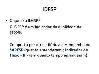 IDESP
• O que é o IDESP?
O IDESP é um indicador da qualidade da
escola.
Composto por dois critérios: desempenho no
SARESP (quanto aprenderam); Indicador de
Fluxo - IF - (em quanto tempo aprenderam)
 