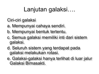 Lanjutan galaksi….
Ciri-ciri galaksi
a. Mempunyai cahaya sendiri.
b. Mempunyai bentuk tertentu.
c. Semua galaksi memiliki inti dari sistem
galaksi.
d. Seluruh sistem yang terdapat pada
galaksi melakukan rotasi.
e. Galaksi-galaksi hanya terlihat di luar jalur
Galaksi Bimasakti.
 
