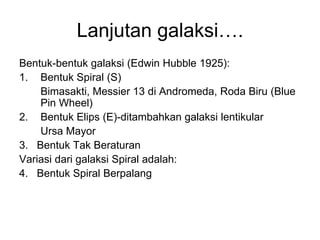 Lanjutan galaksi….
Bentuk-bentuk galaksi (Edwin Hubble 1925):
1. Bentuk Spiral (S)
Bimasakti, Messier 13 di Andromeda, Roda Biru (Blue
Pin Wheel)
2. Bentuk Elips (E)-ditambahkan galaksi lentikular
Ursa Mayor
3. Bentuk Tak Beraturan
Variasi dari galaksi Spiral adalah:
4. Bentuk Spiral Berpalang
 