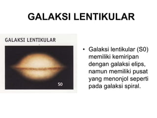 GALAKSI LENTIKULAR
• Galaksi lentikular (S0)
memiliki kemiripan
dengan galaksi elips,
namun memiliki pusat
yang menonjol seperti
pada galaksi spiral.
 